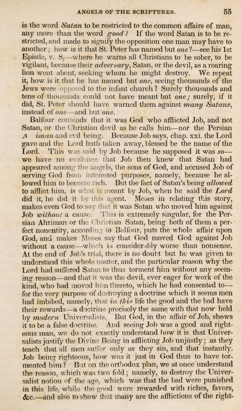 is the word Satan to be restricted to the common affairs of man, any more than the word good 1 If the word Satan is to be re¬ stricted, and made to signify the opposition one man may have to another ; how is it that St. Peter has named but one?—see his 1st Epistle, V. 8,—where he warns all Christians to be sober, to be vigilant, because their adversary^ Satan, or the devil, as a roaring lion went about, seeking whom he might destroy. We repeat it, how is it that he has named but o?ie, seeing thousands of the Jews were opposed to the infant church ? Surely thousands and tens of thousands could not have meant but one; surely, if it did, St. Peter should have warned them against many SatanSj instead of one—wad. but one. Balfour contends that it was God who afflicted Job, and not Satan, or the Christian devil as he calls him—nor the Persian A iman and evil being. Because Job says, chap. xxi. the Lord gave and the Lord hath taken away, blessed be the name of the Lord. This v/as said by Job because he supposed it was so— we have no evidence that Job then knew that Satan had appeared among the angels, the sons of God, and accused Job of serving God from interested purposes, namely, because he al¬ lowed him to become rich. But the fact of Satan’s being allowed to afflict him, is what is meant by Job, when he said the Lord did it, he did it by this agent. Moses in relating this story, makes even God to say that it was Satan who moved him against Job loithoiit a cause. I 'his is extremely singular, for the Per¬ sian Ahriman or the Christian Satan, being both of them a per-' feet nonentity, according to Balfour, puts the whole affair upon God, and makes Moses say that God moved God against Job without a cause—which is considerably worse than nonsense. At the end of Job’s trial, there is no doubt but he was given to understand this whole matter, and the particular reason why the Lord had suffered Satan to thus torment him without any seem¬ ing reason—and that it was tlie devil, ever eager for work of the kind, who had moved him thereto, which he had consented to—• for the very purpose of destroying a doctrine which it seems men had imbibed, namely, that in this life the good and the bad have their rewards—a doctrine precisely the same with that now held by modern Universalists. But God, in the affair of Job, shows it to be a false doctrine. And seeing Job was a good and right¬ eous man, we do not exactly understand how it is that Univer¬ salists justify the Divine Being in afflicting Job unjustly; as they' teach that all men sulFer only as they sin, and that instantly. .Tob being righteous, how was it just in God thus to have tor¬ mented him ? But on the orthodox plan, we at once understand the reason, which was two fold; namely, to destroy the Univer- salist notion of the age, which was that the bad were punished in this life, while the good were rewarded with riches, favors, ^c.—and also to show* that many are the afflictions of the righU