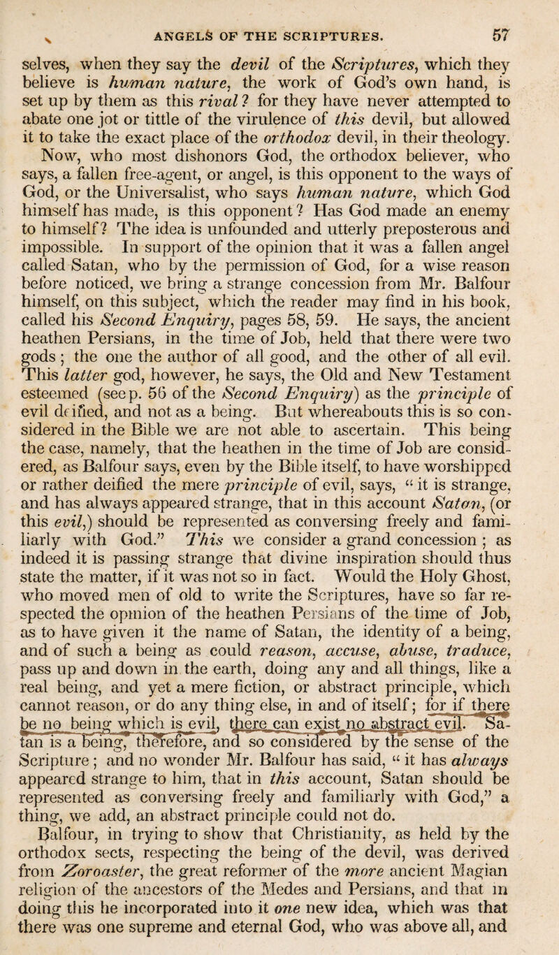 \ selves, when they say the devil of the Scriptures^ which they believe is human nature^ the work of God’s own hand, is set up by them as this rival 7 for they have never attempted to abate one jot or tittle of the virulence of this devil, but allowed it to take the exact place of the orthodox devil, in their theology. Now, who most dishonors God, the orthodox believer, who says, a fallen free-agent, or angel, is this opponent to the ways of God, or the Universalist, who says hummi nature^ which God himself has made, is this opponent 7 Has God made an enemy to himself? The idea is unfounded and utterly preposterous and impossible. In support of the opinion that it was a fallen angel called Satan, who by the permission of God, for a wise reason before noticed, we bring a strange concession from Mr. Balfour himself, on this subject, which the reader may find in his book, called his Second Enquiry^ pages 58, 59. He says, the ancient heathen Persians, in the time of Job, held that there were two gods ; the one the author of all good, and the other of all evil. This latter god, however, he says, the Old and New Testament esteemed (see p. 56 of the Second Enquiry) as the principle of evil drified, and not as a being. But whereabouts this is so con¬ sidered in the Bible we are not able to ascertain. This being the case, namely, that the heathen in the time of Job are consid¬ ered, as Balfour says, even by the Bible itself, to have worshipped or rather deified the mere principle of evil, says, “ it is strange, and has always appeared strange, that in this account Satan, (or this evil,) should be represented as conversing freely and fami¬ liarly with God.” 7'his we consider a grand concession ; as indeed it is passing strange that divine inspiration should thus state the matter, if it was not so in fact. Would the Holy Ghost, who moved men of old to write the Scriptures, have so far re¬ spected the opinion of the heathen Persians of the time of Job, as to have given it the name of Satan, the identity of a being, and of such a being as could reason, accuse, abuse, traduce, pass up and down in the earth, doing any and all things, like a real being, and yet a mere fiction, or abstract principle, which cannot reason, or do any thing else, in and of itself; for if there be no being which is evil, tjiere can exist^no abstract evil. Sa- tan is a~Being7 th^elore, and so con side rS by tBe sense of the Scripture ; and no wonder Mr. Balfour has said, “ it has always appeared strange to him, that in this account, Satan should be represented as conversing freely and familiarly with God,” a thing, we add, an abstract principle could not do. Balfour, in trying to show that Christianity, as held by the orthodox sects, respecting the being of the devil, was derived from Zoroaster, the great reformer of the mme ancient Magian religion of the ancestors of the Medes and Persians, and that in doing this he incorporated into it one new idea, which was that there was one supreme and eternal God, who was above all, and