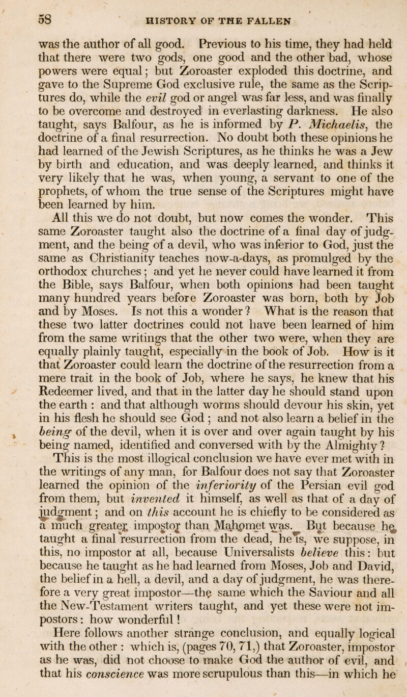 was the author of all good. Previous to his time, they had held that there were two gods, one good and the other bad, whose powers were equal; but Zoroaster exploded this doctrine, and gave to the Supreme God exclusive rule, the same as the Scrip¬ tures do, while the evil god or angel was far less, and was finally to be overcome and destroyed in everlasting darkness. He also taught, says Balfour, as he is informed by P. Michaelis, the doctrine of a final resurrection. No doubt both these opinions he had learned of the Jewish Scriptures, as he thinks he was a Jew by birth and education, and was deeply learned, and thinks it very likely that he was, when young, a servant to one of the prophets, of whom the true sense of the Scriptures might have been learned by him. All this we do not doubt, but now comes the wonder. This same Zoroaster taught also the doctrine of a final day of judg¬ ment, and the being of a devil, who was inferior to God, just the same as Christianity teaches now-a-days, as promulged by the orthodox churches; and yet he never could have learned it from the Bible, says Balfour, when both opinions had been taught many hundred years before Zoroaster was born, both by Job and by Moses. Is not this a wonder ? What is the reason that these two latter doctrines could not have been learned of him from the same writings that the other two were, when they are equally plainly taught, especially in the book of Job. How is it that Zoroaster could learn the doctrine of the resurrection from a mere trait in the book of Job, where he says, he knew that his Redeemer lived, and that in the latter day he should stand upon the earth : and that although worms should devour his skin, yet in his flesh he should see God ; and not also learn a belief in the being of the devil, when it is over and over again taught by his being named, identified and conversed with by the Almighty ? This is the most illogical conclusion we have ever met with in the writings of any man, for Balfour does not say that Zoroaster learned the opinion of the inferiority of the Persian evil god from them, but invented it himself, as well as that of a day of j^d^ment; and on this account he is chiefly to be considered as a much greater, impostor than Mafipmet was. But because h^ taught a final resurrection from the dead, heTs, we suppose, in this, no impostor at all, because Universalists believe this: but because he taught as he had learned from Moses, Job and David, the belief in a hell, a devil, and a day of judgment, he was there¬ fore a very great impostor—th^ same v/hich the Saviour and all the New-Testament writers taught, and yet these were not im¬ postors ; how wonderful! Here follows another strange conclusion, and equally logical with the other : which is, (pages 70, 71,) that Zoroaster, impostor as he was, did not choose to make God the author of evil, and that his conscience was more scrupulous than this—in which he