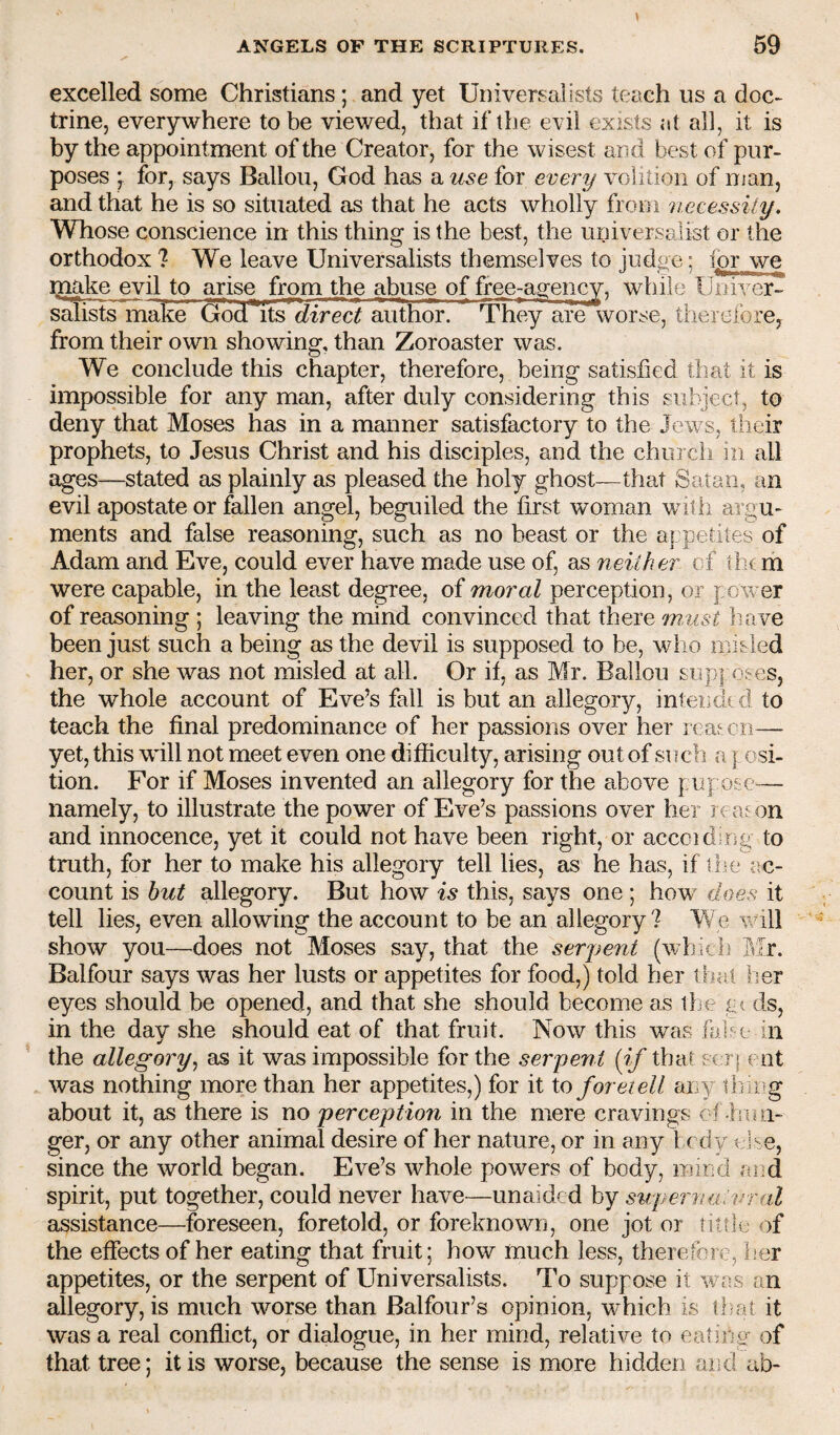 excelled some Christians; and yet Universalists teach us a doc¬ trine, everywhere to be viewed, that if the evil exists at all, it is by the appointment of the Creator, for the wisest and best of pur¬ poses y for, says Ballou, God has a use for every volition of man, and that he is so situated as that he acts wholly from 'necessity. Whose conscience in this thing is the best, the universalist or the orthodox ? We leave Universalists themselves to judge; for we make evil to arise from the abuse of free^agency, while Uiiiver- salists make ^d its direct author. 'Bhey are worse, therefore, from their own showing, than Zoroaster was. We conclude this chapter, therefore, being satisfied that it is impossible for any man, after duly considering this subject, to deny that Moses has in a manner satisfactory to the Jews, their prophets, to Jesus Christ and his disciples, and the chui ch in all ages—stated as plainly as pleased the holy ghost—that Satan, an evil apostate or fallen angel, beguiled the first woman with argu¬ ments and false reasoning, such as no beast or the a] petites of Adam and Eve, could ever have made use of, as 'neither cf them were capable, in the least degree, of moral perception, or f ow er of reasoning ; leaving the mind convinced that there rnMst liave been just such a being as the devil is supposed to be, who misled her, or she was not misled at all. Or if, as Mr. Ballou sup] oses, the whole account of Eve’s fall is but an allegory, intended to teach the final predominance of her passions over her reahcn— yet, this will not meet even one difficulty, arising out of such a j osi- tion. For if Moses invented an allegory for the above pu] ose— namely, to illustrate the power of Eve’s passions over her re as on and innocence, yet it could not have been right, or accoidir^g to truth, for her to make his allegory tell lies, as he has, if ilu* ac¬ count is hut allegory. But how is this, says one ; how' does it tell lies, even allowing the account to be an allegory ? We will show you—does not Moses say, that the seryent (which Mr. Balfour says was her lusts or appetites for food,) told her that her eyes should be opened, and that she should become as llje g? ds, in the day she should eat of that fruit. Now this was lifif e in the allegory^ as it was impossible for the serpent [if that sc r| c ot was nothing more than her appetites,) for it to foretell any ihing about it, as there is no perception in the mere cravings oi .hun¬ ger, or any other animal desire of her nature, or in any 1 cdy else, since the world began. Eve’s whole powers of body, mind aod spirit, put together, could never have—unaided by su/pernutural assistance—foreseen, foretold, or foreknown, one jot or tittle of the effects of her eating that fruit; how much less, therefore, her appetites, or the serpent of Universalists. To suppose it was an allegory, is much worse than Balfour’s opinion, which is tl-at it was a real conflict, or dialogue, in her mind, relative to eating' of that tree; it is worse, because the sense is more hidden and ab-