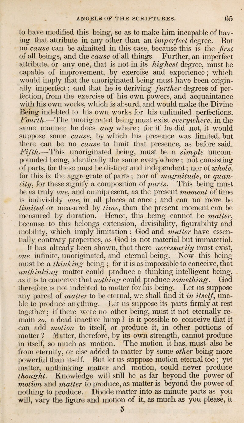 to have modified this being, so as to make him incapable of hav¬ ing that attribute in any other than an imperfect degree. But no cause can be admitted in this case, because this is the first of all beings, and the cause of all things. Further, an imperfect attribute, or any one, that is not in its highest degree, must be capable of improvement, by exercise and experience; which would imply that the unoriginated being must have been origin¬ ally imperfect; nnd that he is deriving further degrees of per¬ fection, from the exercise of his own powers, and acquaintance with his own works, which is al^surd, and would make the Divine Being indebted to his own works for his unlimited perfections. Fourth.—The unoriginated being must exist everywhere^ in the same manner he does any where; for if he did not, it would suppose some cause^ by which his presence was limited, but there can be no cause to limit that presence, as before said. Fifth.—This unoriginated being, must be a simple uncom¬ pounded being, identically the same everywhere ; not consisting of parts, for these must be distinct and independent; nor ot ic/m/e, for this is the aggregrate of parts; nor of magnitude^ or quan¬ tity^ for these signify a composition o{ parts. This being must be as truly one^ and omnipresent, as the present moment of time is indivisibly in all places at once; and can no more be limited or measured by time.^ than the present moment can be measured by duration. Hence, this being cannot be matter^ because to this belongs extension, divisibility, figurability and mobility, which imply limitation : God and matter have essen¬ tially contrary properties, as God is not material but immaterial. It has already been shown, that there necessarily must exist, one infinite, unoriginated, and eternal being. Now this being must be a thinking being ; for it is as impossible to conceive, that unthinking matter could produce a thinking intelligent being, as it is to conceive that nothing could produce something. God therefore is not indebted to matter for his being. Let us suppose :^my parcel of matter to be eternal, we shall find it in itself una¬ ble to produce anything. Let us suppose its parts firmly at rest together; if there were no other being, must it not eternally re¬ main 50, a dead inactive lump ? is it possible to conceive that it can add motion to itself, or produce it, in other portions of matter ? Matter, therefore, by its own strength, cannot produce in itself, so much as motion. The motion it has, must also be from eternity, or else added to matter by some other being more powerful than itself. But let us suppose motion eternal too; yet matter, unthinking matter and motion, could never produce thought. Knowledge will still be as far beyond the power of motion and matter to produce, as matter is beyond the power of nothing to produce. Divide matter into as minute parts as you will, vary the figure and motion of it, as much as you please, it 5