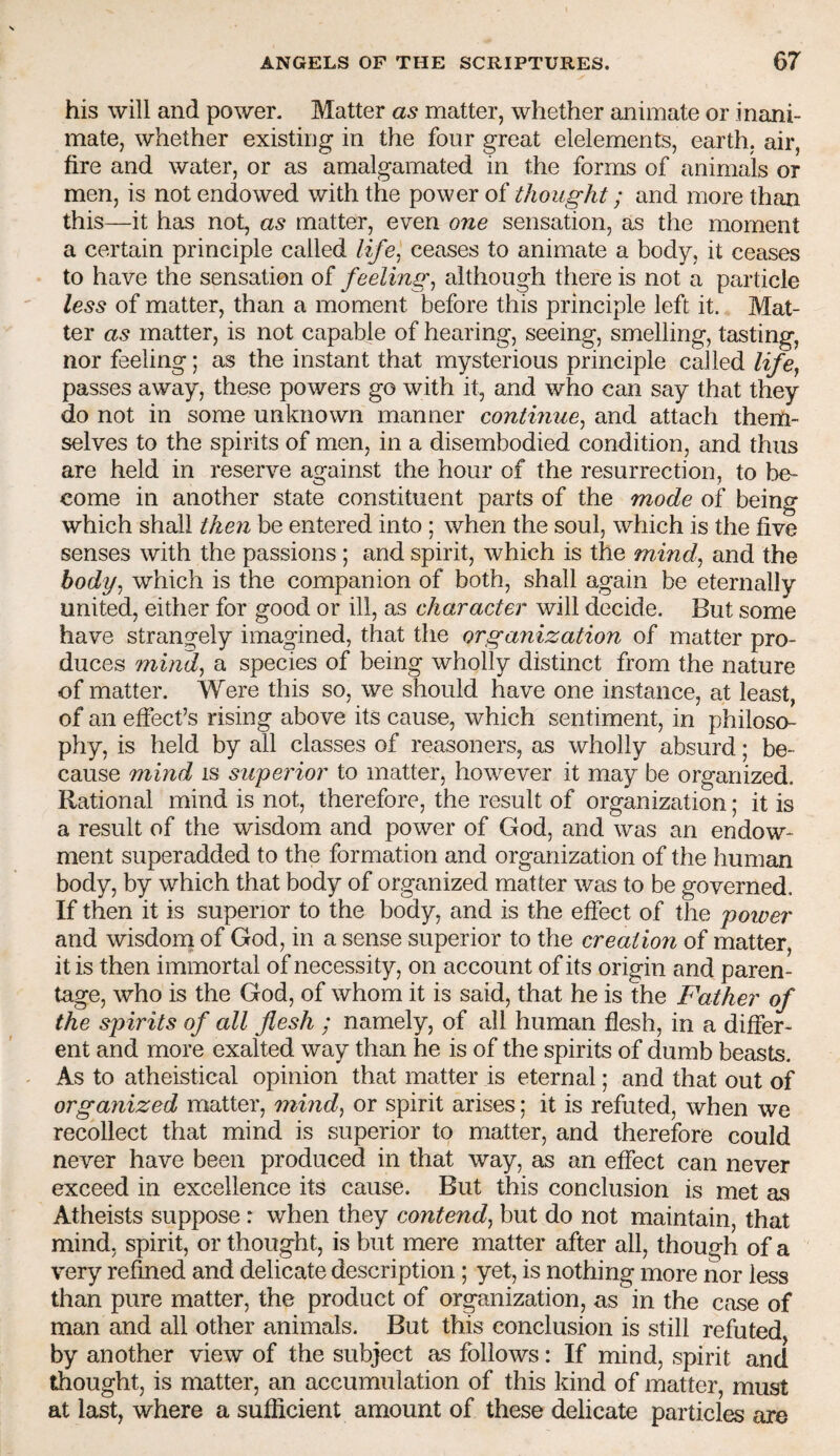 his will and power. Matter as matter, whether animate or inani¬ mate, whether existing in the four great elelements, earth, air, fire and water, or as amalgamated in the forms of animals or men, is not endowed with the power of thought; and more than this—it has not, as matter, even one sensation, as the moment a certain principle called life^ ceases to animate a body, it ceases to have the sensation of feelings although there is not a particle less of matter, than a moment before this principle left it. Mat¬ ter as matter, is not capable of hearing, seeing, smelling, tasting, nor feeling; as the instant that mysterious principle called life^ passes away, these powers go with it, and who can say that they do not in some unknown manner continue^ and attach them¬ selves to the spirits of men, in a disembodied condition, and thus are held in reserve against the hour of the resurrection, to be¬ come in another state constituent parts of the mode of being which shall then be entered into ; when the soul, which is the five senses with the passions ; and spirit, which is the mind, and the body, which is the companion of both, shall again be eternally united, either for good or ill, as character will decide. But some have strangely imagined, that the organization of matter pro¬ duces mind, a species of being wholly distinct from the nature of matter. Were this so, we should have one instance, at least, of an effect’s rising above its cause, which sentiment, in philoso¬ phy, is held by all classes of reasoners, as wholly absurd; be¬ cause mind is superior to matter, however it may be organized. Rational mind is not, therefore, the result of organization; it is a result of the wisdom and power of God, and was an endow¬ ment superadded to the formation and organization of the human body, by which that body of organized matter was to be governed. If then it is superior to the body, and is the effect of the poiver and wisdom of God, in a sense superior to the creation of matter, it is then immortal of necessity, on account of its origin and paren¬ tage, who is the God, of whom it is said, that he is the Father of the spirits of all flesh ; namely, of all human flesh, in a differ¬ ent and more exalted way than he is of the spirits of dumb beasts. As to atheistical opinion that matter is eternal; and that out of organized matter, mind, or spirit arises; it is refuted, when we recollect that mind is superior to matter, and therefore could never have been produced in that way, as an effect can never exceed in excellence its cause. But this conclusion is met as Atheists suppose: when they contend, but do not maintain, that mind, spirit, or thought, is but mere matter after all, though of a very refined and delicate description; yet, is nothing more nor less than pure matter, the product of organization, as in the case of man and all other animals. But this conclusion is still refuted, by another view of the subject as follows: If mind, spirit and thought, is matter, an accumulation of this kind of matter, must at last, where a suflicient amount of these delicate particles are