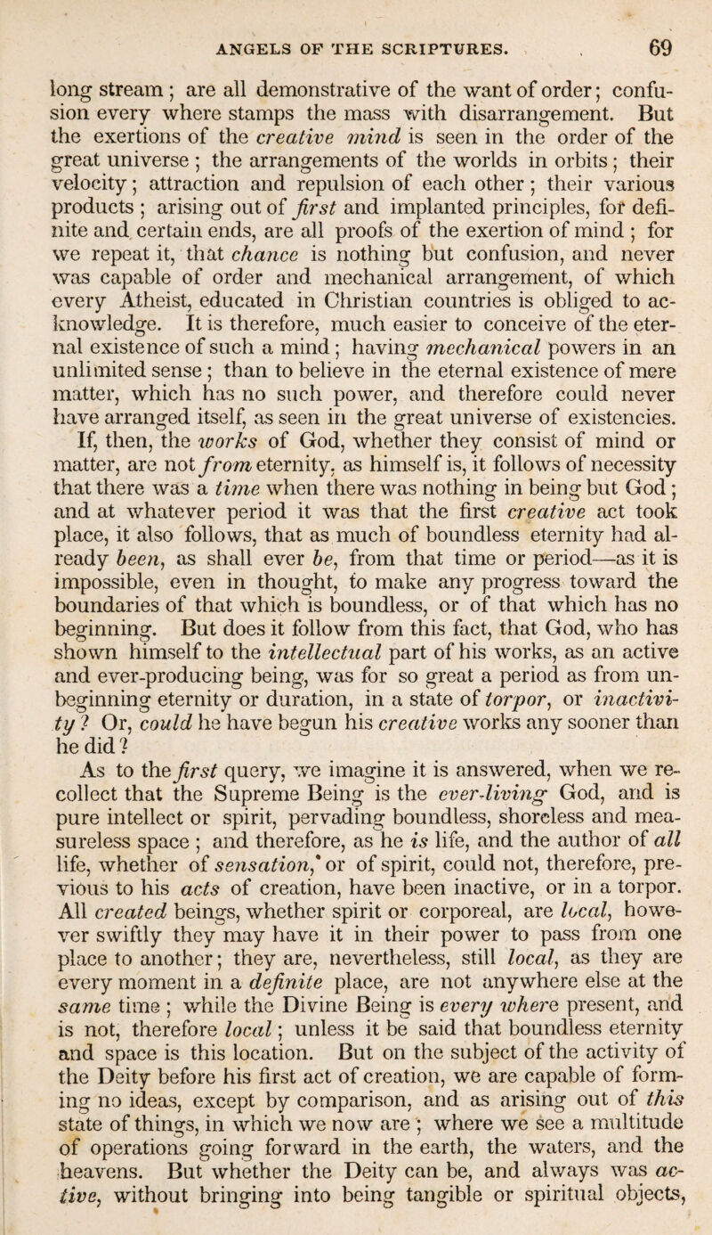 long stream ; are all demonstrative of the want of order; confu¬ sion every where stamps the mass with disarrangement. But the exertions of the creative mind is seen in the order of the great universe ; the arrangements of the worlds in orbits; their velocity; attraction and repulsion of each other; their various products ; arising out of first and implanted principles, for defi¬ nite and certain ends, are all proofs of the exertion of mind ; for we repeat it, that cAa/ice is nothing but confusion, and never was capable of order and mechanical arrangement, of which every Atheist, educated in Christian countries is obliged to ac- Iviiowledge. It is therefore, much easier to conceive of the eter¬ nal existence of such a mind; having mechanical powers in an unlimited sense; than to believe in the eternal existence of mere matter, which has no such power, and therefore could never have arranged itself, as seen in the great universe of existencies. If, then, the loorks of God, whether they consist of mind or matter, are noteternity, as himself is, it follows of necessity that there was a time when there was nothing in being but God; and at whatever period it was that the first creative act took place, it also follows, that as much of boundless eternity had al¬ ready as shall ever from that time or period—as it is impossible, even in thought, to make any progress toward the boundaries of that which is boundless, or of that which has no beginning. But does it follow from this fact, that God, who has shown himself to the intellectual part of his works, as an active and ever-producing being, was for so great a period as from un¬ beginning eternity or duration, in a state of torpor^ or inactivi¬ ty 7 Or, could he have begun his creative works any sooner than he did ? As to the^r^r query, we imagine it is answered, when we re¬ collect that the Supreme Being is the everdiving God, and is pure intellect or spirit, pervading boundless, shoreless and mea¬ sureless space ; and therefore, as he is life, and the author of all life, whether of sensation* or of spirit, could not, therefore, pre¬ vious to his acts of creation, have been inactive, or in a torpor. All created beings, whether spirit or corporeal, are locals howe¬ ver swiftly they may have it in their power to pass from one place to another; they are, nevertheless, still /oca/, as they are every moment in a definite place, are not anywhere else at the same time ; while the Divine Being is every wherQ present, and is not, therefore local; unless it be said that boundless eternity and space is this location. But on the subject of the activity of the Deity before his first act of creation, we are capable of form¬ ing no ideas, except by comparison, and as arising out of this state of things, in which we now are ; where we see a multitude of operations going forward in the earth, the waters, and the :heavens. But whether the Deity can be, and always was ac^ tive, without bringing into being tangible or spiritual objects,