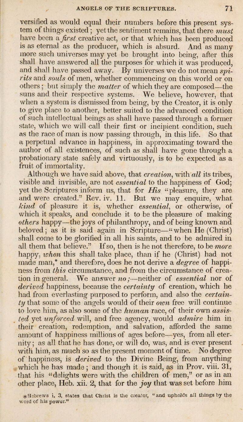 versified as would equal their numbers before this present sys¬ tem of things existed; yet the sentiment remains, that there must have been a first creative act, or that which has been produced is as eternal as the producer, which is absurd. And as many more such universes may yet be brought into being, after this shall have answered all the purposes for which it was produced, and shall have passed away. By universes we do not mean spi¬ rits and souls of men, whether commencins: on this world or on others ; but simply the matter of which they are composed—the suns and their respective systems. We believe, however, that when a system is dismissed from being, by the Creator, it is only to give place to another, better suited to the advanced condition of such intellectual beings as shall have passed through a former state, which we will call their first or incipient condition, such as the race of man is now passing through, in this life. So that a perpetual advance in happiness, in approximating toward the author of all existences, of such as shall have gone through a probationary state safely and virtuously, is to be expected as a fruit of immortality. Although we have said above, that creation^ with all its tribes, visible and invisible, are not essential to the happiness of God; yet the Scriptures inform us, that for His pleasure, they are and were created.” Rev. iv. fl. But we may enquire, what kmd of pleasure it is, whether essential^ or otherwise, of which it speaks, and conclude it to be the pleasure of making others happy—the joys of philanthropy, and of being known and beloved; as it is said again in Scripture—“ when He (Christ) shall come to be glorified in all his saints, and to be admired in all them that believe.” If so, then is he not therefore, to be more happy, when this shall take place, than if he (Christ) had not m^e man,* and therefore, does he not derive a degree of happi¬ ness from tfiis circumstance, and from the circumstance of crea¬ tion in general. We answer neither of essential nor of derived happiness, because the certainty of creation, which he had from everlasting purposed to perform, and also the certain¬ ty that some of the angels would of their own free will continue to love him, as also some of the human race, of their own assis¬ ted yet unforced will, and free agency, would admire him in their creation, redemption, and salvation, afforded the same amount of happiness millions of ages before—yes, from all eter¬ nity ; as all that he has done, or will do, was, and is ever present with him, as much so as the present moment of time. No degree of happiness, is derived to the Divine Being, from anything . which he has made ; and though it is said, as in Prov. viii. 31, that his delights were with the children of men,” or as in an other place, Heb. xiL 2, that for the joy that was set before him ^Hebrews i. 3, states that Christ is the creator, '* and upholds ail things bj the word of his power.”