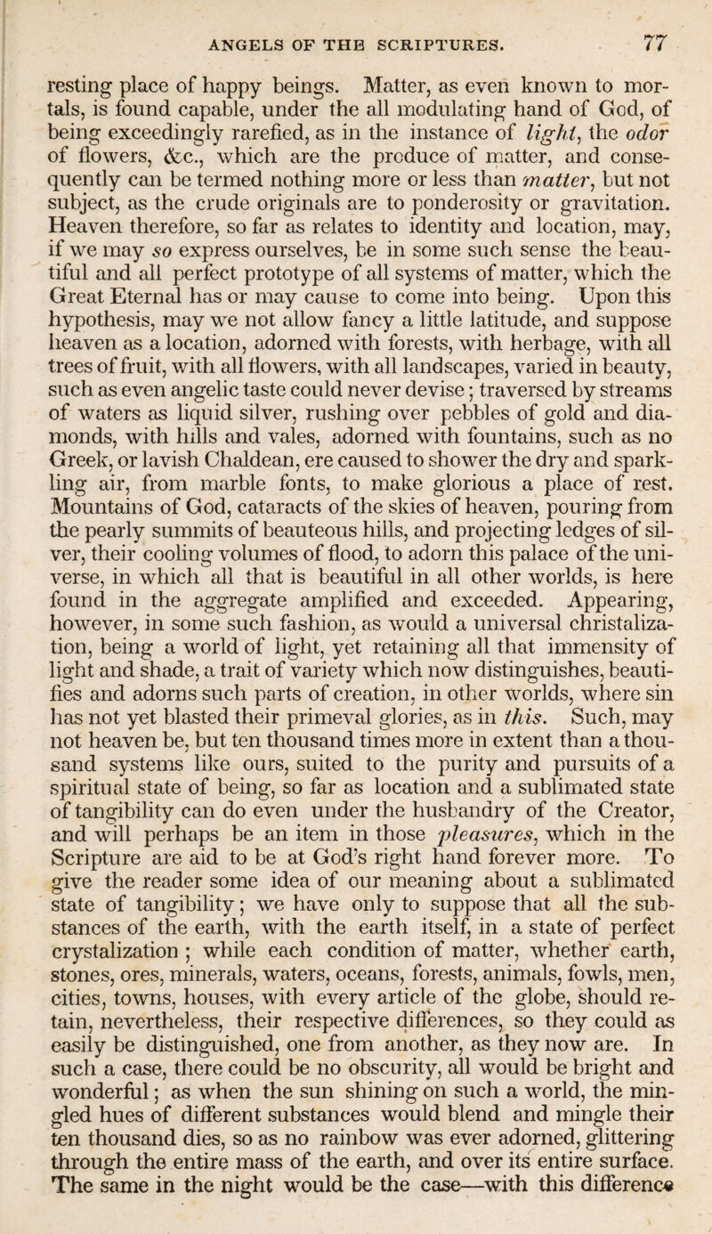 resting place of happy beings. Matter, as even known to mor¬ tals, is found capable, under the all modulating hand of God, of being exceedingly rarefied, as in the instance of lighi^ the odor of flowers, (fcc., which are the produce of matter, and conse¬ quently can be termed nothing more or less than matter^ but not subject, as the crude originals are to ponderosity or gravitation. Heaven therefore, so far as relates to identity and location, may, if we may so express ourselves, be in some such sense the beau¬ tiful and all perfect prototype of all systems of matter, which the Great Eternal has or may cause to come into being. Upon this hypothesis, may we not allow fancy a little latitude, and suppose heaven as a location, adorned with forests, with herbage, with all trees of fruit, with all flowers, with all landscapes, varied in beauty, such as even angelic taste could never devise; traversed by streams of waters as liquid silver, rushing over pebbles of gold and dia¬ monds, with hills and vales, adorned with fountains, such as no Greek, or lavish Chaldean, ere caused to shower the dry and spark¬ ling air, from marble fonts, to make glorious a place of rest. Mountains of God, cataracts of the skies of heaven, pouring from the pearly summits of beauteous hills, and projecting ledges of sil¬ ver, their cooling volumes of flood, to adorn this palace of the uni¬ verse, in which all that is beautiful in all other worlds, is here found in the aggregate amplified and exceeded. Appearing, however, in some such fashion, as would a universal christaliza- tion, being a world of light, yet retaining all that immensity of light and shade, a trait of variety which now distinguishes, beauti¬ fies and adorns such parts of creation, in other worlds, where sin has not yet blasted their primeval glories, as in this. Such, may not heaven be, but ten thousand times more in extent than a thou¬ sand systems like ours, suited to the purity and pursuits of a spiritual state of being, so far as location and a sublimated state of tangibility can do even under the husbandry of the Creator, and will perhaps be an item in those 'pleasures^ which in the Scripture are aid to be at God’s right hand forever more. To give the reader some idea of our meaning about a sublimated state of tangibility; we have only to suppose that all the sub¬ stances of the earth, with the earth itself, in a state of perfect crystalization ; while each condition of matter, whether earth, stones, ores, minerals, waters, oceans, forests, animals, fowls, men, cities, towns, houses, with every article of the globe, should re¬ tain, nevertheless, their respective diflerences, so they could as easily be distinguished, one from another, as they now are. In such a case, there could be no obscurity, all would be bright and wonderful; as when the sun shining on such a world, the min¬ gled hues of different substances would blend and mingle their ten thousand dies, so as no rainbow was ever adorned, glittering through the entire mass of the earth, and over its entire surface. The same in the night would be the case—^with this difference