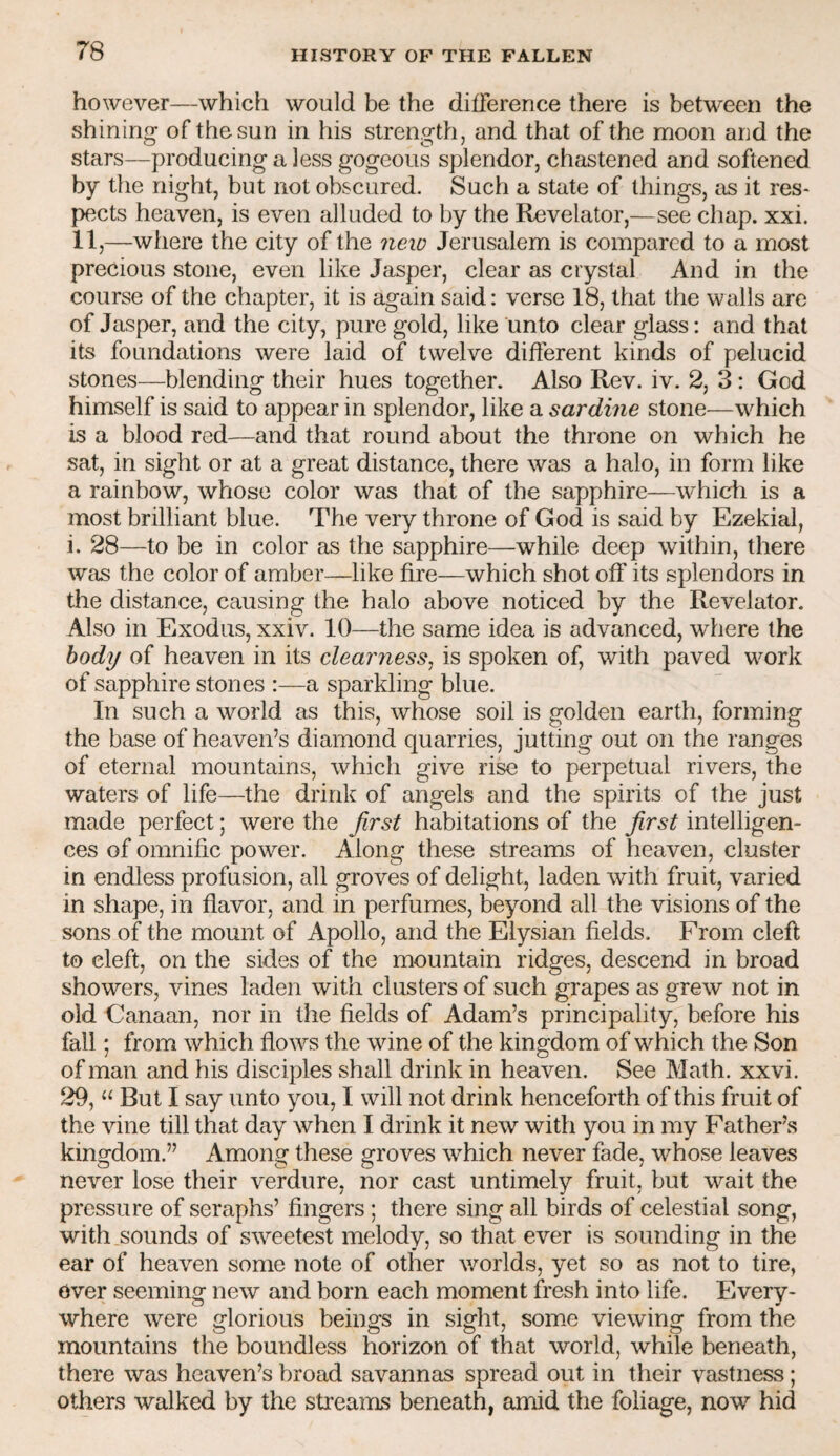 however—which would be the dilFerence there is between the shining of the sun in his strength, and that of the moon and the stars—producing a less gogeous splendor, chastened and softened by the night, but not obscured. Such a state of things, as it res¬ pects heaven, is even alluded to by the Revelator,—see chap. xxi. 11,—where the city of the 7ieio Jerusalem is compared to a most precious stone, even like Jasper, clear as crystal And in the course of the chapter, it is again said: verse 18, that the walls are of Jasper, and the city, pure gold, like unto clear glass: and that its foundations were laid of twelve different kinds of pelucid stones—blending their hues together. Also Rev. iv. 2, 3 : God himself is said to appear in splendor, like a sardine stone—which is a blood red—and that round about the throne on which he sat, in sight or at a great distance, there was a halo, in form like a rainbow, whose color was that of the sapphire—which is a most brilliant blue. The very throne of God is said by Ezekial, i. 28—to be in color as the sapphire—while deep within, there was the color of amber—like fire—which shot off its splendors in the distance, causing the halo above noticed by the Revelator. Also in Exodus, xxiv. 10—the same idea is advanced, where the hodij of heaven in its clearriess^ is spoken of, with paved work of sapphire stones :—a sparkling blue. In such a world as this, whose soil is golden earth, forming the base of heaven’s diamond quarries, jutting out on the ranges of eternal mountains, which give rise to perpetual rivers, the waters of life—the drink of angels and the spirits of the just made perfect; were the Jirst habitations of the Jirst intelligen¬ ces of omnific power. Along these streams of heaven, cluster in endless profusion, all groves of delight, laden with fruit, varied in shape, in flavor, and in perfumes, beyond all the visions of the sons of the mount of Apollo, and the Elysian fields. From cleft to cleft, on the sides of the mountain ridges, descend in broad showers, vines laden with clusters of such grapes as grew not in old Canaan, nor in the fields of Adam’s principality, before his fall; from which flows the wine of the kingdom of which the Son of man and his disciples shall drink in heaven. See Math. xxvi. 29, “ But I say unto you, I will not drink henceforth of this fruit of the vine till that day when I drink it new with you in my Father’s kingdom.” Among these groves which never fade, whose leaves never lose their verdure, nor cast untimely fruit, but wait the pressure of seraphs’ fingers; there sing all birds of celestial song, with sounds of sweetest melody, so that ever is sounding in the ear of heaven some note of other worlds, yet so as not to tire, Over seeming new and born each moment fresh into life. Every¬ where were glorious beings in sight, some viewing from the mountains the boundless horizon of that world, while beneath, there was heaven’s broad savannas spread out in their vastness; others walked by the streams beneath, amid the foliage, now hid