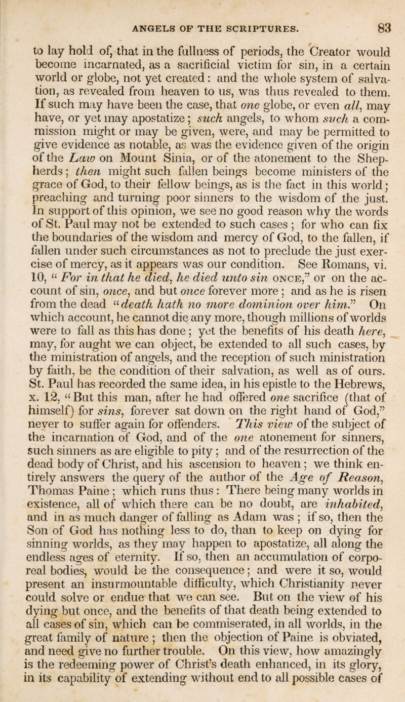 to lay hold of, that in the fnlliiess of periods, the Creator would become incarnated, as a sacrificial victim for sin, in a certain world or globe, not yet created: and the whole system of salva¬ tion, as revealed from heaven to us, was thus revealed to them. If such may have been the case, that one globe, or even may have, or yet may apostatize; such angels, to whom such a com¬ mission might or may be given, were, and may be permitted to give evidence as notable, as was the evidence given of the origin of the Laio on Mount Sinia, or of the atonement to the Shep¬ herds ; ihe7i might such fallen beings become ministers of the grace of God, to their fellow beings, as is the fact in this world; preaching and turning poor sinners to the wisdom of the just. In support of this opinion, we see no good reason why the words of St. Paul may not be extended to such cases ; for who can fix the boundaries of the wisdom and mercy of God, to the fallen, if fallen under such circumstances as not to preclude the just exer¬ cise of mercy, as it appears was our condition. See Romans, vi. 10, “ For in that he died^ he died unto sin once,” or on the ac¬ count of sin, once^ and but 07ice forever more ; and as he is risen from the dead death hath no more dommion over himP On which account, he cannot die any more, though millions of worlds were to fall as this has done ; yet the benefits of his death here^ may, for aught we can object, be extended to all such cases, by the ministration of angels, and the reception of such ministration by faith, be the condition of their salvation, as well as of ours. St. Paul has recorded the same idea, in his epistle to the Hebrews, X. 12, “ But this man, after he had ofiered one sacrifice (that of himself) for sms^ forever sat down on the right hand of God,” never to suffer again for offenders. This view of the subject of the incarnation of God, and of the 07ie atonement for sinners, such sinners as are eligible to pity; and of the resurrection of the dead body of Christ, and his ascension to heaven; we think en¬ tirely answers the query of the author of the Age of Reason^ Thomas Paine ; which runs thus : There being many worlds in existence, all of which there can be no doubt, are inhabited^ and in as much danger of falling as Adam was ; if so, then the Son of God has nothing less to do, than to keep on dying for sinning worlds, as they may happen to apostatize, all along the endless ages of eternity. If so, then an accumulation of corpo¬ real bodies, would be the consequence; and were it so, would present an insurmountable difficulty, which Christianity never could solve or endue that we can see. But on the view of his dying but once, and the benefits of that death being extended to all cases of sin, which can be commiserated, in all worlds, in the great family of nature ; then the objection of Paine is obviated, and need give no further trouble. On this view, how amazingly is the redeeming power of Christ’s death enhanced, in its glory, in its capability of extending without end to all possible cases of