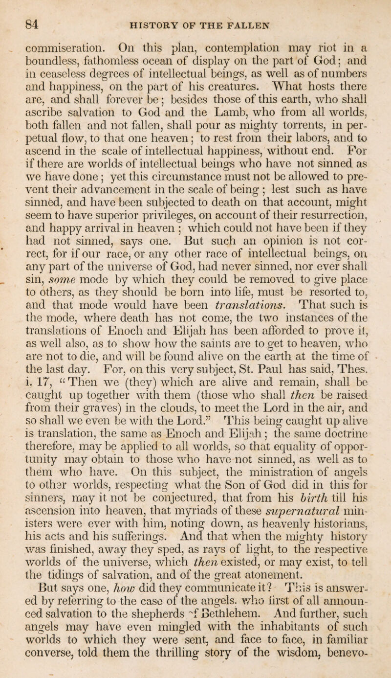 commiseration. On this plan, contemplation may riot in a boundless, fathomless ocean of display on the part of God; and in ceaseless degrees of intellectual beings, as well as of numbers and happiness, on the part of his creatures. What hosts there are, and shall forever be ; besides those of this earth, who shall ascribe salvation to God and the Lamb, who from all worlds, both fallen and not fallen, shall pour as mighty torrents, in per¬ petual flow, to that one heaven; to rest from their labors, and to ascend in the scale of intellectual happiness, without end. For if there are worlds of intellectual beings who have not sinned as we have done; yet this circumstance must not be allowed to pre¬ vent their advancement in the scale of being ; lest such as have sinned, and have been subjected to death on that account, might seem to have superior privileges, on account of their resurrection, and happy arrival in heaven ; which could not have been if they had not sinned, says one. But such an opinion is not cor¬ rect, for if our race, or any other race of intellectual beings, on any part of the universe of God, had never sinned, nor ever shall sin, some mode by which they could be removed to give place to others, as tliey should be born into life, must be resorted to, and that mode would have been translations. That such is the mode, where death has not come, the two instances of the translations of Enoch and Elijah has been afforded to prove it, as well also, as to show how the saints are to get to heaven, who are not to die, and will be found alive on the earth at the time of the last day. For, on this very subject, St. Paul has said, Thes. i. 17, Then we (they) which are alive and remain, shall be caught up together with them (those who shall then be raised from their graves) in the clouds, to meet the Lord in the air, and so shall we even be with the Lord.” This being caught up alive is translation, the same as Enoch and Elijah; the same doctrine therefore, may be applied to all worlds, so that equality of oppor¬ tunity may obtain to those who have mot sinned, as well as to them who have. On this subject, the ministration of angels to other worlds, respecting what the Son of God did in this for sinners, may it not be conjectured, that from his birth till his ascension into heaven, that myriads of these supernatural min¬ isters were ever with him, noting down, as heavenly historians, his acts and his sufferings. And that when the mighty history was finished, away they sped, as rays of light, to the respective worlds of the universe, which then existed, or may exist, to tell the tidings of salvation, and of the great atonement. But says one, how did they communicate it? This is answer¬ ed by referring to the case of the angels, v/ho iirst of all announ¬ ced salvation to the shepherds ''f Bethlehem. And further, such angels may have even mingled with the inhabitants of such worlds to which they were sent, and face to face, in familiar converse, told them the thrilling story of the wisdom, benevo-