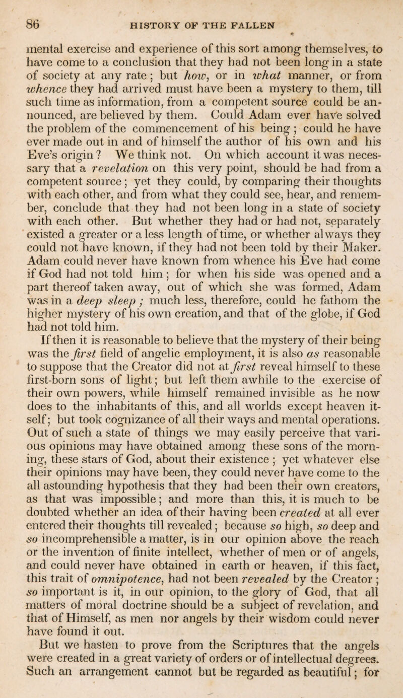 mental exercise and experience of this sort among themselves, to have come to a conclusion that they had not been long in a state of society at any rate; but /ioir, or in lohat manner, or from lohence they had arrived must have been a mystery to them, till such time as information, from a competent source could be an¬ nounced, are believed by them. Could Adam ever have solved the problem of the commencement of his being ; could he have ever made out in and of himself the author of his own and his Eve’s origin? We think not. On which account it was neces¬ sary that a revelation on this very point, should be had from a competent source ; yet they could, by comparing their thoughts with each other, and from what they could see, hear, and remem¬ ber, conclude that they had not been long in a state of society with each other. But whether they had or had not, separately existed a greater or a less length of time, or whether always they could not have known, if they had not been told by their Maker. Adam could never have known from whence his Eve had come if God had not told him ; for when his side was opened and a part thereof taken away, out of which she was formed, Adam was in a deep sleep ; much less, therefore, could he fathom the higher mystery of his own creation, and that of the globe, if God had not told him. If then it is reasonable to believe that the mystery of their being was iho, first field of angelic employment, it is also as reasonable to suppose that the Creator did not at first reveal himself to these first-born sons of light; but left them awhile to the exercise of their own powers, while himself remained invisible as he now does to the inhabitants of this, and all worlds except heaven it¬ self ; but took cognizance of all their ways and mental operations. Out of such a state of things we may easily perceive that vari¬ ous opinions may have obtained among these sons of the morn¬ ing, these stars of God, about their existence ; yet whatever else their opinions may have been, they could never have come to the all astounding hypothesis that they had been their own creators, as that was impossible; and more than this, it is much to be doubted whether an idea of their having created at all ever entered their thoughts till revealed; because so high, so deep and so incomprehensible a matter, is in our opinion above the reach or the invention of finite intellect, whether of men or of angels, and could never have obtained in earth or heaven, if this feet, this trait of omnipotence^ had not been revealed by the Creator ; so important is it, in our opinion, to the glory of God, that all matters of moral doctrine should be a subject of revelation, and that of Himself, as men nor angels by their wisdom could never have found it out. But we hasten to prove from the Scriptures that the angels were created in a great variety of orders or of intellectual degrees. Such an arrangement cannot but be regarded as beautiful; for