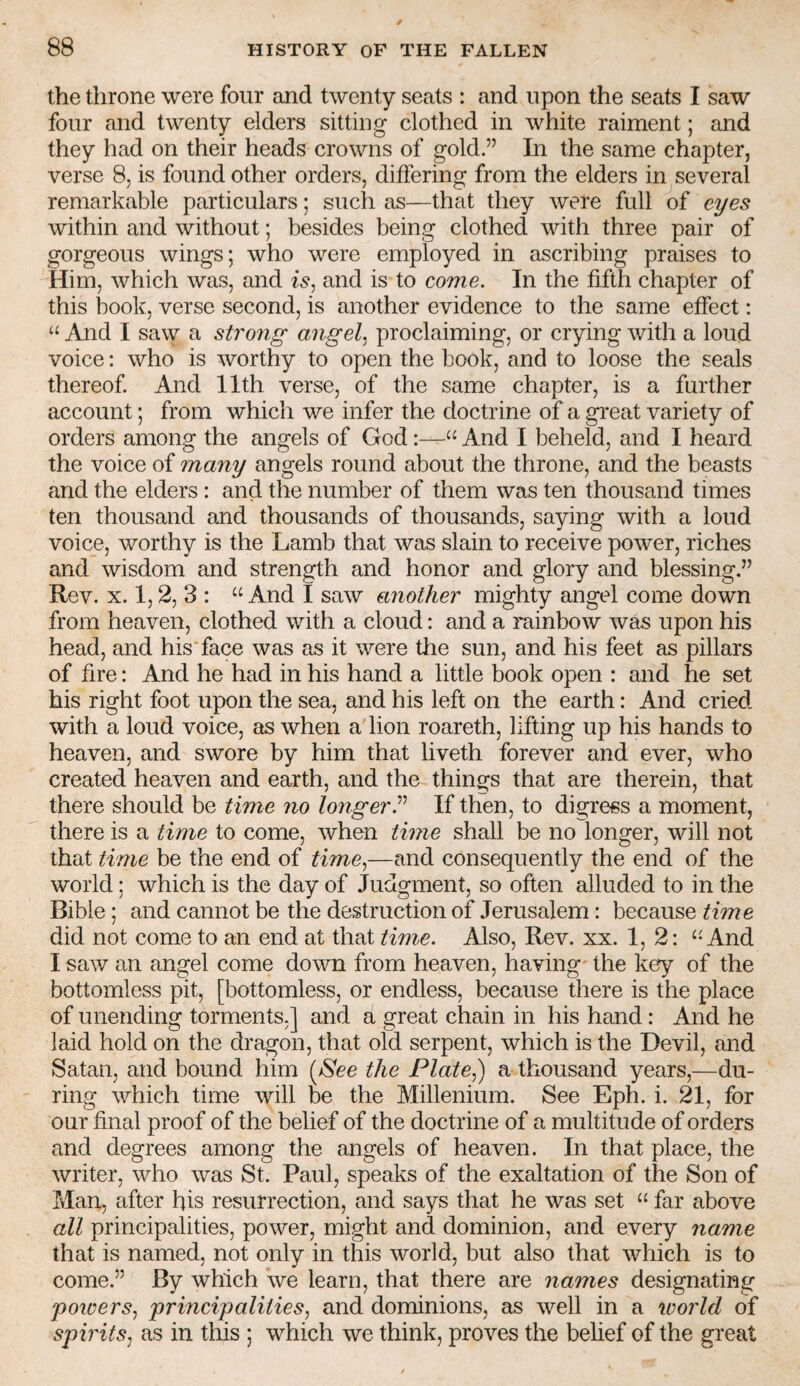 the throne were four and twenty seats : and upon the seats I saw four and twenty elders sitting clothed in white raiment; and they had on their heads crowns of gold.” In the same chapter, verse 8, is found other orders, differing from the elders in several remarkable particulars; such as—that they were full of eyes within and without; besides being clothed with three pair of gorgeous wings; who were employed in ascribing praises to Him, which was, and is^ and is to come. In the fifth chapter of this book, verse second, is another evidence to the same effect: “ And I saw a strojig angel, proclaiming, or crying with a loud voice: who is worthy to open the book, and to loose the seals thereof. And 11th verse, of the same chapter, is a further account; from which we infer the doctrine of a gi'eat variety of orders among the angels of God:—“ And I beheld, and I heard the voice of many angels round about the throne, and the beasts and the elders : and the number of them was ten thousand times ten thousand and thousands of thousands, saying with a loud voice, worthy is the Lamb that was slain to receive power, riches and wisdom and strength and honor and glory and blessing.” Rev. X. 1,2, 3 : “ And I saw a7iother mighty angel come down from heaven, clothed with a cloud: and a rainbow was upon his head, and his'face was as it were the sun, and his feet as pillars of fire: And he had in his hand a little book open : and he set his right foot upon the sea, and his left on the earth: And cried with a loud voice, as when a lion roareth, lifting up his hands to heaven, and swore by him that liveth forever and ever, who created heaven and earth, and the things that are therein, that there should be time no longer^ If then, to digress a moment, there is a time to come, when time shall be no longer, will not that time be the end of time,—and consequently the end of the world; which is the day of Judgment, so often alluded to in the Bible ; and cannot be the destruction of Jerusalem: because time did not come to an end at that time. Also, Rev. xx. 1, 2: ‘-And I saw an angel come down from heaven, having- the key of the bottomless pit, [bottomless, or endless, because there is the place of unending torments,] and a great chain in his hand : And he laid hold on the dragon, that old serpent, which is the Devil, and Satan, and bound him (iS'ee the Plate,) a thousand years,—du¬ ring which time will be the Millenium. See Eph. i. 21, for our final proof of the belief of the doctrine of a multitude of orders and degrees among the angels of heaven. In that place, the writer, who was St. Paul, speaks of the exaltation of the Son of Man, after his resurrection, and says that he was set far above all principalities, power, might and dominion, and every name that is named, not only in this world, but also that which is to come.” By which we learn, that there are names designating poivers, principalities, and dominions, as well in a icorld of spirits, as in this ; which we think, proves the belief of the great