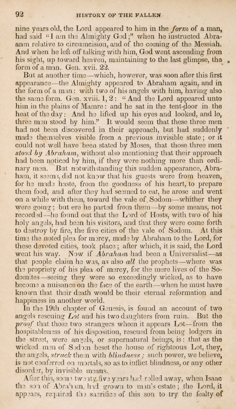 nine years old, the Lord appeared to him in the /or7?z of a man, had said “I am the Almighty God;’’ when he instructed Abra- anm relative to circumcision, and of the coming of the Messiah. And when he left off talkins: with him, God went ascendinof from his sight, up toward heaven, maintaining to the last glimpse, the form of a man. Gen. xvii. 22. But at another time—which, however, was soon after this first appearance—the Almighty appeared to Abraham again, and in the form of a man: with two of his angels with him, having also the same form. Gen. xviii. 1, 2 : And the Lord appeared unto him in the plains of Mamre: and he sat in the tent-door in the heat of the day: And he lifted up his eyes and looked, and lo, three men stood by him.” It would seem that these three men had not been discovered in their approach, but had suddenly made themselves visible from a previous invisible state; or it could not well have been stated by Moses, that those three men stood by Abraham.; without also mentioning that their approach had been noticed by him, if they were nothing more than ordi¬ nary men. But notwithstanding this sudden appearance, Abra¬ ham, it seems, did not know that his guests were from heaven, for he made haste, from the goodness of his heart, to prepare them food, and after they had seemed to eat, he arose and went on a while with them, toward the vale of Sodom—whither they were going ; but ere he parted from them—by some means, not recorded—he found out that the Lord of Hosts, with two of his holy angels, had been his visitors, and that they were come forth to destroy by fire, the five cities of the vale of Sodom. At this time the noted plea for m3rcy, made by Abraham to the Lord, for these devoted cities, took place; after which, it is said, the Lord went his way. Now if Abraham had been a Universalist—as that people claim ha was, as also all the prophets—where was the propriety of his plea of mercy, for the mere lives of the So¬ domites—seeing they were so exceedingly wicked, as to have become a nuisance on the face of the earth—when he must have known that their death would be their eternal reformation and happiness in another world. In the 19th chapter of Genesis, is found an account of two angels rescuing Lot and his two daughters from ruin. But the proof that those two strangers whom it appears Lot—from the hospitableness of his disposition, rescued from being lodgers in the street, were angels, or supernatural beings, is: that as the wicked men of Sodom beset the house of righteous Lot, they, the angels, struck them with blindness ; such power, we believe, is not conferred on mortals, so as to inflict blindness, or any other disorder, by invisible means.. Afier this, some twenty five years had rolled away, when Isaac the sou of Ahrah im, had grown to man’s estate ; the Lord, it appears, required the sacrifice of this son to try the fealty of
