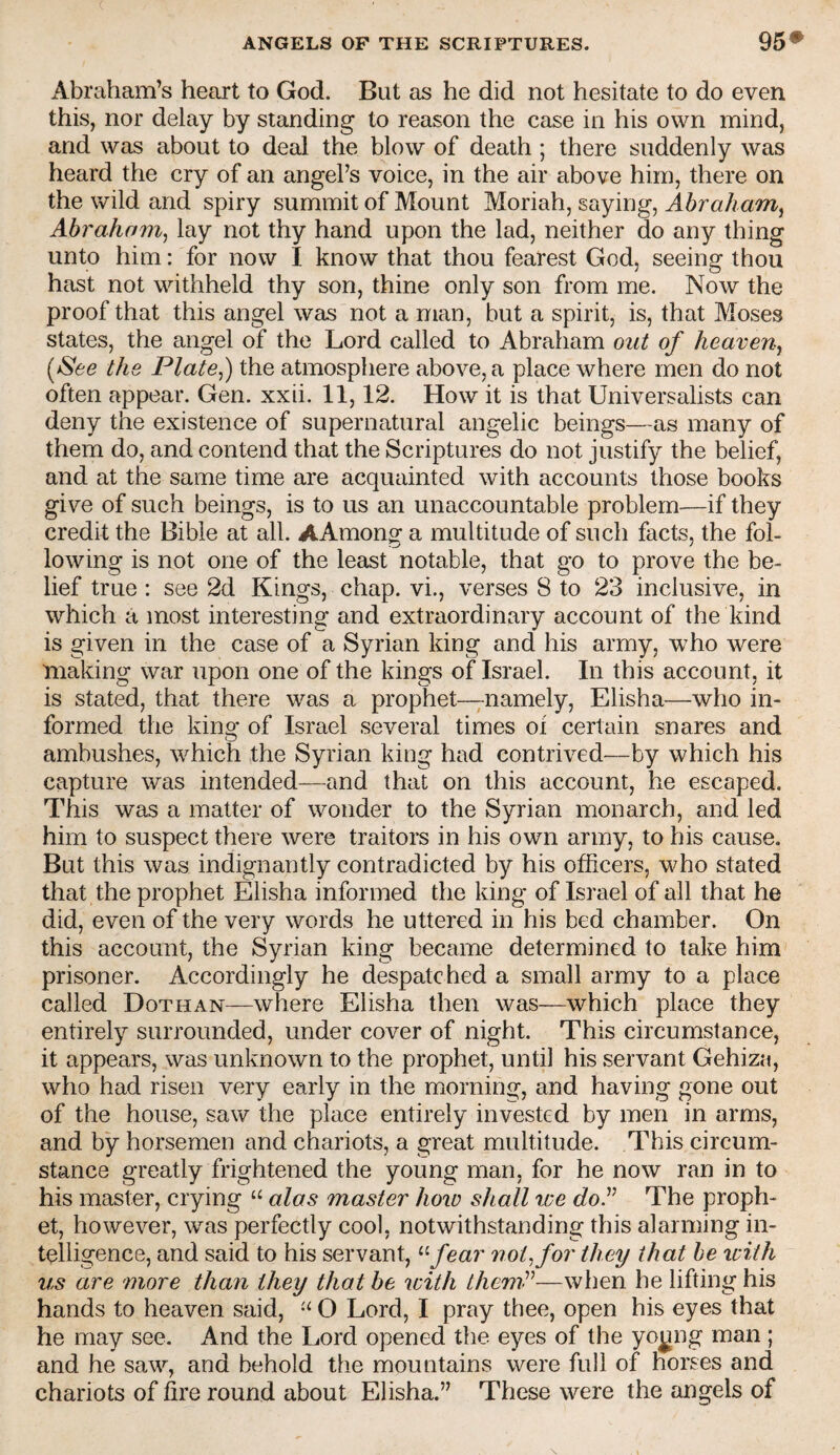 Abraham’s heart to God. But as he did not hesitate to do even this, nor delay by standing to reason the case in his own mind, and was about to deal the blow of death ; there suddenly was heard the cry of an angel’s voice, in the air above him, there on the wild and spiry summit of Mount Moriah, saying, Abraham^ Abraham^ lay not thy hand upon the lad, neither do any thing unto him: for now I know that thou fearest God, seeing thou hast not withheld thy son, thine only son from me. Now the proof that this angel was not a man, but a spirit, is, that Moses states, the angel of the Lord called to Abraham out of heaven^ [See the Plate^) the atmosphere above, a place where men do not often appear. Gen. xxii. 11,12. How it is that Universalists can deny the existence of supernatural angelic beings—as many of them do, and contend that the Scriptures do not justify the belief, and at the same time are acquainted with accounts those books give of such beings, is to us an unaccountable problem—if they credit the Bible at all. AAmong a multitude of such facts, the fol¬ lowing is not one of the least notable, that go to prove the be¬ lief true : see 2d Kings, chap, vi., verses 8 to 23 inclusive, in which a most interesting and extraordinary account of the kind is given in the case of a Syrian king and his army, who were making war upon one of the kings of Israel. In this account, it is stated, that there was a prophet—;-namely, Elisha—who in¬ formed the king of Israel several times oi certain snares and ambushes, which the Syrian king had contrived—by which his capture was intended—and that on this account, he escaped. This was a matter of wonder to the Syrian monarch, and led him to suspect there were traitom in his own army, to his cause. But this was indignantly contradicted by his officers, who stated that the prophet Elisha informed the king of Israel of all that he did, even of the very words he uttered in his bed chamber. On this account, the Syrian king became determined to take him prisoner. Accordingly he despatched a small army to a place called Dothan—where Elisha then was—which place they entirely surrounded, under cover of night. This circumstance, it appears, was unknown to the prophet, until his servant Gehiza, who had risen very early in the morning, and having gone out of the house, saw the place entirely invested by men in arms, and by horsemen and chariots, a great multitude. This circum¬ stance greatly frightened the young man, for he now ran in to his master, crying “ alas master how shall toe doP The proph¬ et, however, was perfectly cool, notwithstanding this alarming in¬ telligence, and said to his servant, ^^fear not^for they that be with us are uiore than they that be with themP—when he lifting his hands to heaven said, O Lord, I pray thee, open his eyes that he may see. And the Lord opened the eyes of the yo^ng man ; and he saw, and behold the mountains were full of horses and chariots of fire round about Elisha.” These were the angels of