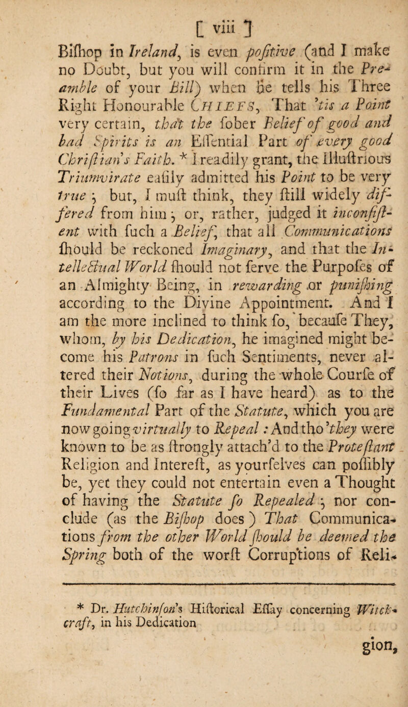 Bifliop in Ireland^ is even pofjtwe (and I make no Doubt, but you will contirm it in the Pre-^ amble of your when ae tells his Three Right Honourable Chiefs^ That 'tis a Point very certain, that the fober Belief of good and had Spirits is an Elfential Part of .evarj good Chriftians Faith. 1 readily grant, the illuftnoirs Triumvirate eahly admitted his Point to be very true but, 1 muft think, they ftill widely dif¬ fered from himor, rather, judged it inconfijh ent with fuch n Belief that all Communications Ihoiild be reckoned Imaginary.^ and that the /;?- telleQual World fliould not ferve the Purpofes of an-Almighty-Being, in rewarding sec punijhing according to the Divine Appointment. And'f am the more inclined to think fo, becaufe They, whom, by his Dedication^ he imagined might be¬ come his Patrons in fuch Sentiments, never al¬ tered their Notions^ during the whole Courfe of their Lives (fo far as I have heard) as to the Fundamental Part of the Statute^ which you are nowgom^virtually to Repeal: AnAiho''they were known to be as ilrongly attach’d to the Proteflant _ Religion and Intereft, as yourfeives can poffibly be, yet they could not entertain even a Thought of having the Statute fo Repealed ^ nor con¬ clude (as the Bifoop does) That Communica^ tions from the other World foould be deemed the Sprmg both of the worft Corrup*tions of Reli^ * Dr. Hutchlnfon^ Hiftorical Eflay concerning WitcJc^ crafty in his Dedication gion. I