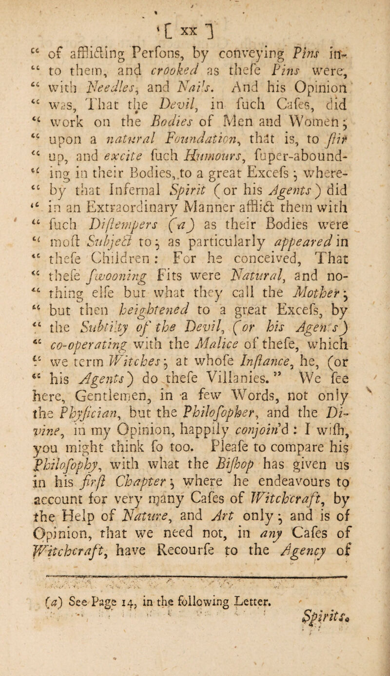 of affiifting Perfons, by conveying Pins inv to them, and crooked as thefe Pins were, with PJeedles^ and Nails, And his Opinion was. That the DeviL in fuch Cafes, did 1 0 J 7 work on the Bodies of Men and Womens upon a natural Foundatmi,, that is, to ftir up, and excite fuch Humours^ faper-abound- ing in their Bodies,.to a great Excefs ^ where- by that infernal Spirit (or his ) did in an Extraordinary Manner afflidt them with fjch Difie7}ipers (a) as their Bodies were mofl Sad/jeti to ^ as particularly appeared \n thefe Children : For he conceived, That thefe fcvooning Fits were Natural^ and no- thing elfe but what they call the Mother',^ but then heightened to a great Excefs, by the Siibtilty of the Devil, (or his Ageu's) co-operating with the Malice of thefe, which F we term Witches'^ at whofe Inftance^ he, (or his Agents') do thefe Viiianies.’’ We fee here. Gentlemen, in -a few Words, not only the Phyfician, but the Philofopher, and the DD %nne^ in my Opinion, happily conjoint : I wifh, you might think fo too. Pleafe to compare his Philofophy, with what the Bijhop has given us in his fir ft Chapter, where he endeavours to account for very n^any Cafes of Witchcraft^ by the Help of Nature, and Art onlyand is of Opinion, that we need not, in ajiy Cafes of Witchcraft, have Recourfe to the Agency of (a) See Page 14, in the following Letter.