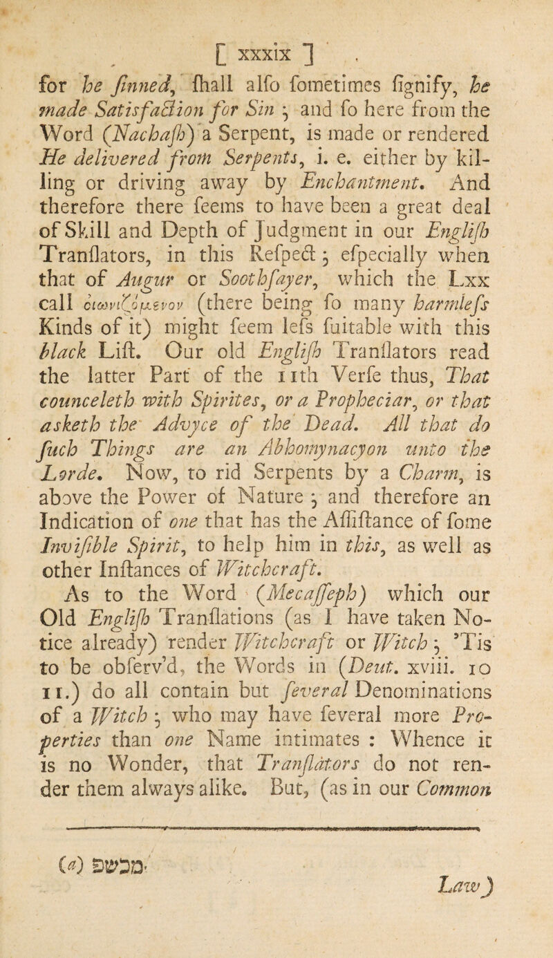 for he finned^ fhall alfo fometimes fignify, he made SatisfaBion for Shi ^ and fo here from the Word (Idachaflo) a Serpent, is made or rendered He delivered from Serpents^ i. e. either by kil¬ ling or driving away by EyichanUnent. And therefore there feems to have been a great deal of Skill and Depth of Judgment in our Englifi Tranflators, in this Refped 3 efpecially when that of Augur or Soothfayer^ which the Lxx call cicfivfojjitvov (^there being fo many havmiefs Kinds of it) might feem left fuitable with this black Lift. Our old Eiiglifo Tranflators read the latter Part of the nth Verfe thus, That counceleth with Spirites^ or a Propheciar^ or that asketh the Advyce of the Dead. All that do fuch Things are an Abhomynacyon unto the Lorde^ Now, to rid Serpents by a Cdoarm^ is above the Power of Nature j and therefore an Indication of one that has the Affiftance of fome Invifible Spirit^ to help him in this^ as well as other Inftances of Witchcraft. As to the Word (^Mecajfeph) which our Old Englijb Tranflations (as I have taken No¬ tice already) render Jfitchcraft or Witch 5 Tis to be obferv’d, the Words in (Deut. xviii. 10 ir.) do all contain but feveral DQuominmons of a Witch ^ who may have feveral more Pro^ forties than one Name intimates : Whence it is no Wonder, that Tranfdtors do not ren¬ der them always alike. But, (as in our Common haw) (^) /