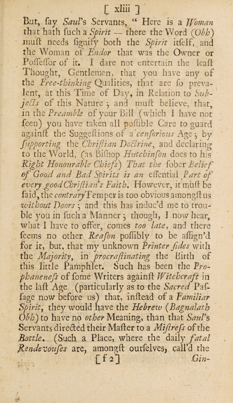 But, fay SaiiVs Servants, Here is a Woman that hath fuch a Spirit — there the Word (Ohh) inuft needs fignify both the Spirit itfelf, and the Woman of Endor that was the Owner or Polleifor of it. I dare not entertain the leaft Thought, Gentlemen» that you have any of the Free-thinking Qualitiesj that are fo preva¬ lent, at this Time of Day, in Relation to Sub- jeUs of this Nature'5 and muft believe, that, in the Preamble of your Bill (which I have not feen) you have taken all poflible Care to guard againil: the Suggeftions of EcenforiGits Age , by fupporting the Chriftian DoSrine^ and declaring to the World, (as Biuiop Hutchinfon does to his Right Honourable Chiefs^ That the fober Belief of Good and Bad Spirits is an effential Part of every good Chrifians Faith. Hov/ever, it muft be contraryT^m^tv/is too obvious a mongft us without Doors , and this has induc’d me to trou¬ ble you in fuch a Manner , though, I now hear, what I have to offer, comes too late, and there feems no other Reafon poffibly to be affign’d for it, but, that my unknowm Printer fides with the Majority, in procraf mating the Birth of this little Pamphlet. Such has been the Pro- phanenefs of fome Writers againfl: Witchcraft in the lafl Age. (particularly as to the Sacred Paf. fage now before us) that, inftead of a Familiar Spirit^ they would have the Hebrew (Bagnalath Obis') to have no other Meaning, than that SauPs Servants direcled their Mafter to a Mifrefs of the Bottle. (Such a Place, where the daily fatal B^ndevoufes are^ amongft ourfelves; call’d the £ f 2 ] Gin-