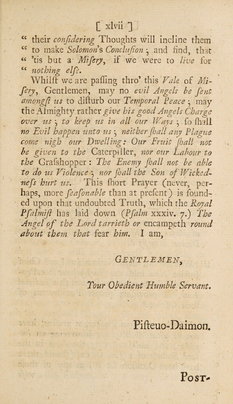 [ xivii ] - . their confidering Thoughts will incline them to make Solomons Conclnfion ^ and find, that tis but a Miferj^j if we were to live for nothing elfe. Whiift we are pafling thro’ this Vale of MV fery^ Gentlemen, may no evil Angels be fent among/l us to difturb our Temporal Peace * may the Almighty rather give his good Angels Change over us , to keep us in all our Ways ^ fo fhaii no Evil happen ^lnto ns 7ieitherPmll any Plague come nigh our Dwelling: Our Fruit Jball not be given to the Caterpiiler, nor our Labour to the Grafshopper : The Enemy jhall 7iot be able to do us Viole7ice V'f^or jloall the So?i of Wicked^ Tiefs hurt us. This fhort Prayer (never, per¬ haps, more feafonable than at prefent) is found¬ ed upon that undoubted Truth, which the Royal Pfalmift has laid down CPfalm xxxiv. 7.) The Angel of the Lord tarrieth or encampeth round about them that fear him. I am, I V Gentlemen^ \ Tour Obedient Humble Servant, Pifteuo-Daimon. / K. f . V , . ■ ■ I \ ■ Post