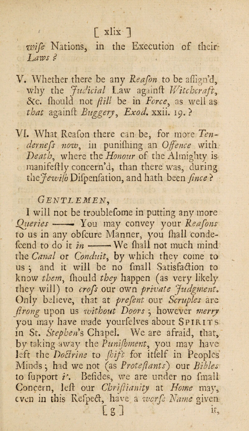 [xlkl xmfe NationSj in the Execution of their^ Laws ? V, Whether there be any Reafon to be aflign’d, why the Judicial l.aw againft Witchcraft^ &CC, fhould not flill be in Force^ as well as that againft Buggery^ Exod, xxii. 19. ? VL What Reafon there can be, for more Ten-- , dernefs now^ in punifliing an Offence with' Deaths where the Honour of the Almighty is manifeftly concern’d, than there was, during thejewilb Difpenfation, and hath been fnce } Gentlemen^ I will not be troublefome in putting any more jQz/mVj* --- You may convey your Reafons to us in any obfcure Manner, you ihall conde- fcend to do it in-‘We fliail not much mind the Canal or Conduit^ by which they come to us and it will be no final 1 Satisfaftion to know them^ fliould they happen (as very likely they will) to crofs our own private Judgments Only believe, that at prefent our Scruples are Jirong upon us without Doors ^ however merry you may have made yourfeives about Spirit^s in St. Stephens Chapel. We are afraid, that, by raking away the Runifmientj you may have left the DoBrine to ffift for itfelf in Peoples Minds ^ had we not (as Proteflants') our Bibles to fupport i\ , Befides, we are under no final! Concern, left our Chriftianity at Hoitw may, even in this Refpeft, have a werfe Name given