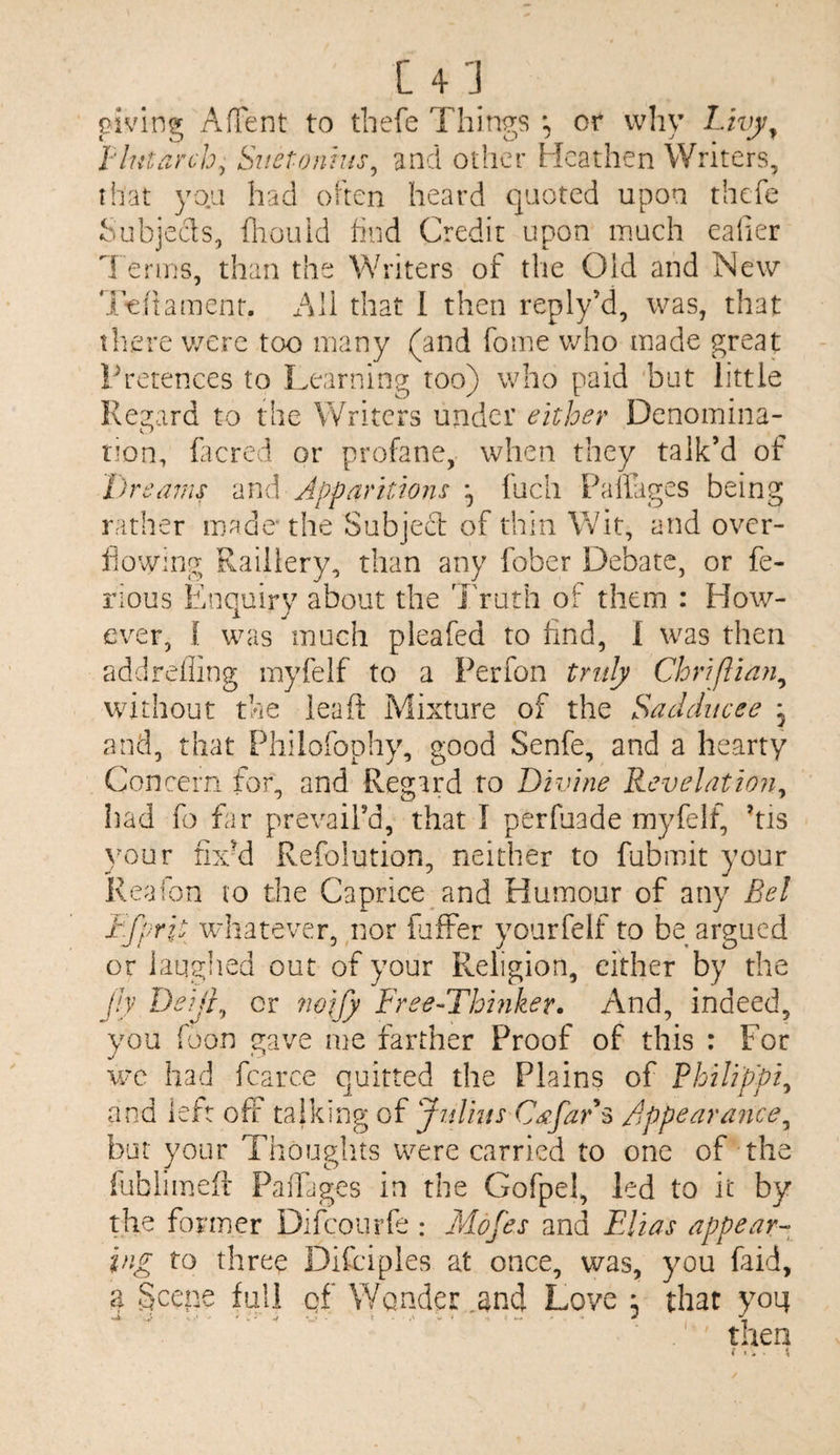 [4 'J piving AfTent to thefe Things or why Lwy^ T'lutarch^ Sitetonius^ and other Heathen Writers, that yoa had often heard quoted upon thefe f-aibjeds, fliouid find Credit upon much ealier 1 erms, than the Writers of the Old and New 'i^nament. All that 1 then reply’d, was, that there were too many (and fome vrho made great Pretences to Learning too) who paid but little Regard to the Writers under either Denomina¬ tion, lacred or profane, when they talk’d of Dreams and Apparitions ^ fucli Pallages being rather made* the Subjecl of thin Wit, and over- liowing Raillery, than any fober Debate, or fe- rious Enquiry about the Truth of them : How¬ ever, 1 was much pleafed to find, 1 was then addrefling myfelf to a Perfon truly Chriftian^ without the leaft Mixture of the Sadducee * and, that Philofophy, good Senfe, and a hearty Concern for, and Regard to Divine Revelation^ had fo far prevail’d, that I perfuade myfelf, his youv nxH Refolution, neither to fubmit your Reaion to the Caprice and Humour of any Bel Dfprit whatever, nor fjffer yourfelf to be argued or iauglied out of your Religion, either by the Jh Deijr^ or ?wjjy Free-Thhiker. And, indeed, you foon gave me farther Proof of this : For wc had fcarce quitted the Plains of Philippi^ and left off talking of Jtdins Cspfars Appearance^ but your Thoughts were carried to one of the fublimeft PaiTages in the Gofpel, led to it by the former Difeourfe : Mofes and Elias appear¬ ing to three Difciples at once, was, you faid, a Scene full gf Wonder ,and Love , that yoi;