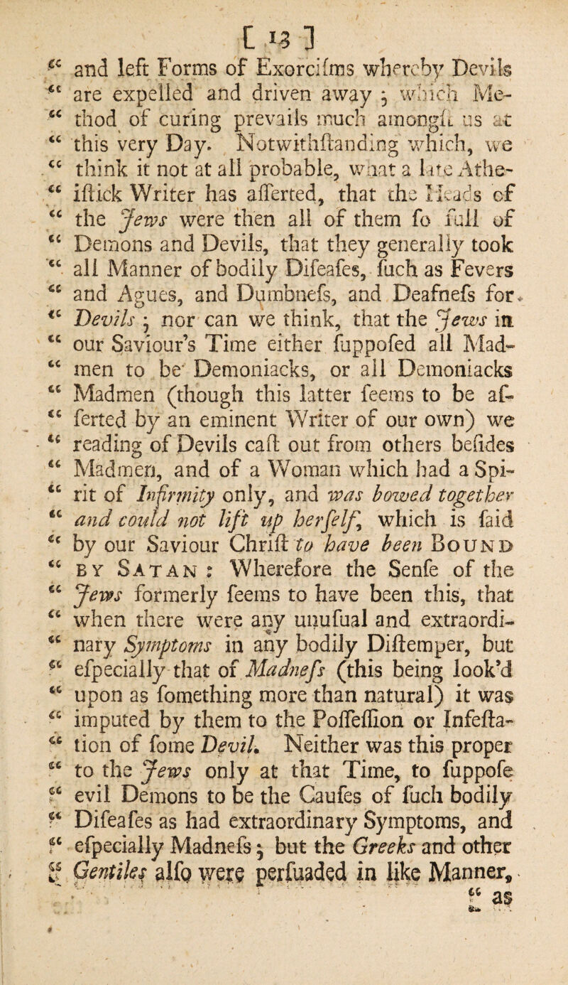 Cif] and left Forms of Exorcifms whereby Devils are expelled and driven away ^ wbich Me- thod of curing prevails much amonglL us at this very Day* Notwkhftanding v/nich, we think it not at all probable, waat a late Athe- “ iftick Writer has afferted, that che rkads cf the Jews were then all of them fo full of Demons and Devils, that they generally took all Manner of bodily Difeafes, fuch as Fevers and Agues, and Dumbnefs, and Deafnefs for. Devils j nor can we think, that the Jews in our Saviour’s Time either fuppofed all Mad- men to be' Demoniacks, or all Demoniacks Madmen (though this latter feems to be af- ‘‘ ferted by an eminent Writer of our own) we - reading of Devils call: out from others befides Madmen, and of a Woman which bad a Spi¬ ce <c u <c ec u «c €C (C cc cc cc cc s ci cc i rit of In^rniity only, and teas bowed together and could not lift up herfelf which is faid by our Saviour Chrifthave been Bound BY Satan ; Wherefore the Senfe of the Jews formerly feems to have been this, that when there were any unufual and extraordi¬ nary Symptoms in any bodily Diftemper, but efpecially that of Madtiefs (this being look’d upon as fomething more than natural) it was imputed by them to the PolTeffion or Infefta- tion of fome Devil. Neither was this proper to the Jews only at that Time, to fuppofe evil Demons to be the Caufes of fuch bodily Difeafes as had extraordinary Symptoms, and efpecially Madnefs 5 but the Greeks and other Gentike alfp weje perfuaded in like Manner, CC V.- a$ *