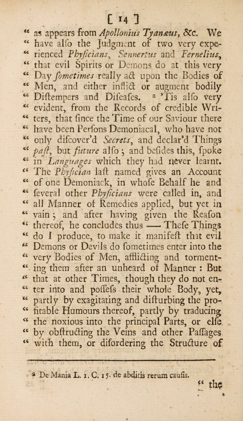 ns appears from Apollonius Tyan^us, SCc, We have alfo the Judgment or two very expe- ** rienced Phyjicians^ Sennertus and Fernelius^ ‘‘ that evil Spirits or Demons do at this very Day fometimes really ad upon the Bodies of Men, and either inflid or augment bodily Difternpers and Difeafes. ^ Tis alfo very evident, from the Records of credible Wri- ters, that fince the Time of our Saviour there have been Perfons Demoniacal, who have not ‘‘ only difcover’d Secrsts^ and declar’d Things pafi^ but future alfo , and befides this, fpoke in Languages which they had never learnt. The Fhyjician laft named gives an Account of one Demoniack, in whofe Behalf he and feveral other Fhyficians were called in, and all Manner of Remedies applied, but yet in vain 5 and after having given the Reafon thereof, he concludes thus-Thefe Things do I produce, to make it manifeft that evil Demons or Devils do fometimes enter into the very Bodies of Men, affliding and torment- ing them after an unheard of Manner : But that at other Times, though they do not en- ter into and poffefs vtheir whole Body, yet, partly by exagitating and difturbing the pro- fitable Humours thereof, partly by traducing the noxious into the principal Parts, or elfe “ by obftruding the Veins and other Paffages with them, or difordering the Strudure of i mm ■ ■ ■ i .. i i— ■ ■ i ■■ i 11 i i i * De Mania L, i. C, 15- tie abditis rerum caufis.