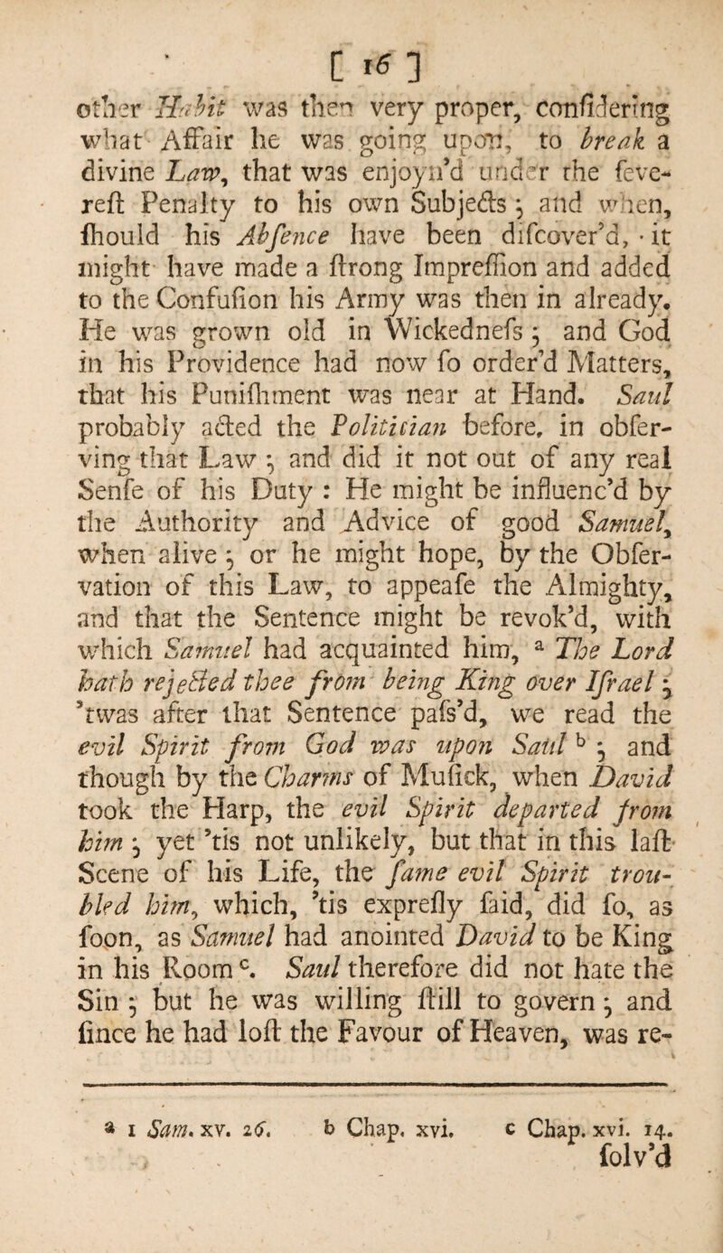 [ x6:\ otlier Ilfihit was then very proper, confiJering wbat Affair he was going upon, to break a divine that was enjoyii’d 000^ rhe feve- reft Penalty to his own Subjefts, and len, Ihould his Abfefice have been difcover’d, • it might have made a ftrong Impreffion and added to the Confufion his Army was then in already. He was grown old in Wickednefs 5 and God in his Providence had now fo order’d Matters, that his Punifliment was near at Hand. Saul probably acted the Politician before, in obfer- ving that Law and did it not out of any real Senfe of his Duty : He might be influenc’d by the Authority and Advice of good Samuel^ when alive ^ or he might hope, by the Obfer- vation of this Law, to appeafe the Almighty, and that the Sentence might be revok’d, with which Sainnel had acquainted him, ^ The Lord hath rejeBed thee from being King over Ifrael y ’twas after that Sentence pafs’d, we read the evil Spirit fro7n God vpas upon Said ^ ^ and though by the Char?ns of Mufick, when David took the Harp, the evil Spirit departed prom him*^ yet’tis not unlikely, but that in this laft- Scene of his Life, the fame evil Spirit trou¬ bled him^ which, ’tis exprefly faid, did fo, as fopn, as Samuel had anointed David to be King in his Room Said therefore did not hate the Sin ^ but he was willing ftill to govern, and fince he had loft the Favour of Heaven, was re- ^ I Sam. XV. 26. h Chap, xvi. c Chap. xvi. 14. folv’d