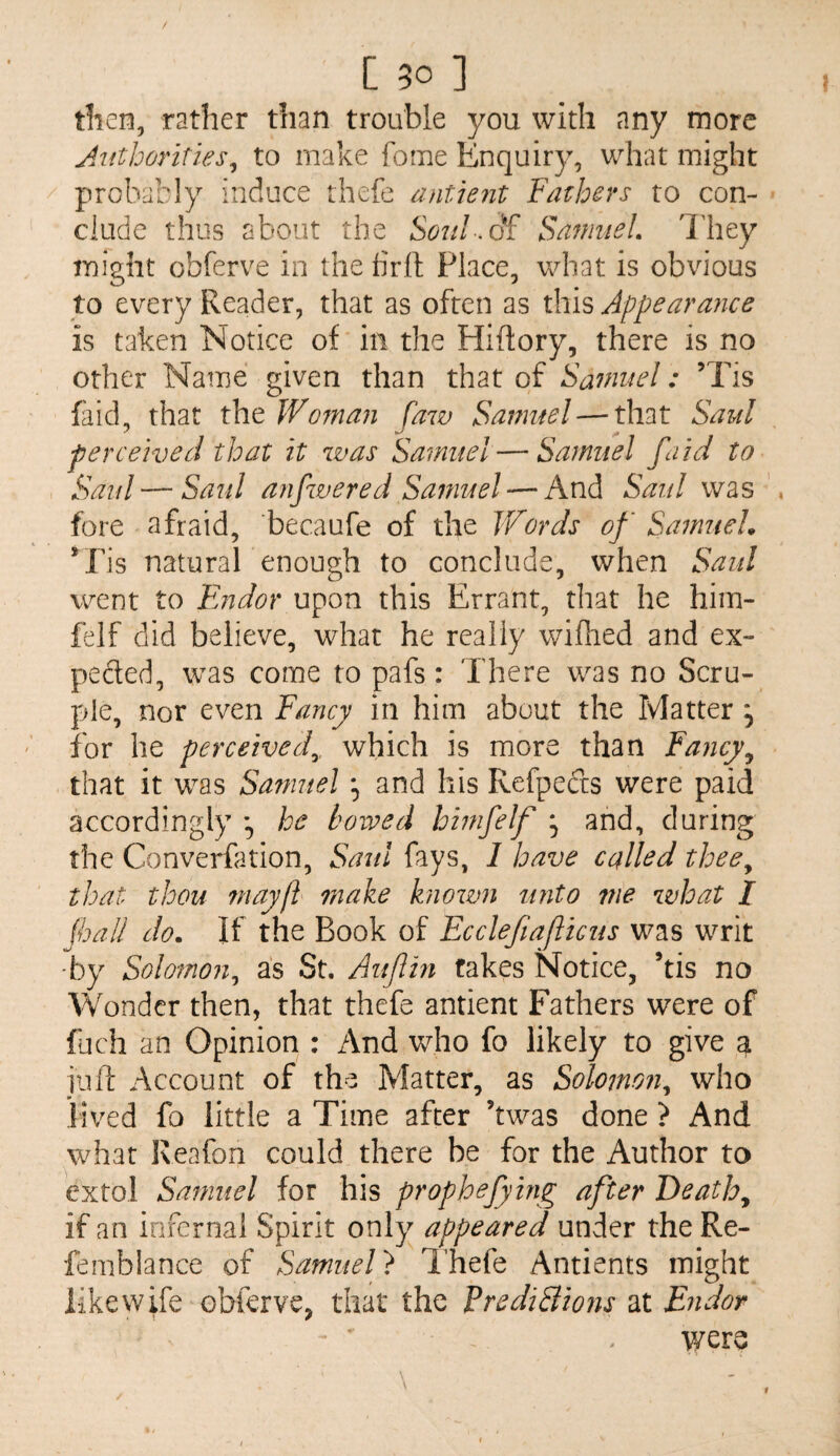 C 50 ] tlien, rather tiian trouble you with any more Juthorities^ to make fome Enquiry, what might probably induce thefe antient Fathers to con¬ clude thus about the SanmeL 'Iliey might obferve in the firft Place, what is obvious to every Reader, that as often as this Appearance is taken Notice of in the Hiftory, there is no other Name given than that of Samuel: ’Tis (aid, that the Woman faw Sanmel — that Saul perceived that it was Samuel — Samuel fa id to Saul—Said anfvered Samuel — And Saul was fore afraid, becaufe of the Words of SamueL *ris naturaP enough to conclude, when Saul went to Endor upon this Errant, that he him- felf did believe, what he really wilhed and ex¬ pected, was come to pafs: There was no Scru¬ ple, nor even Fancy in him about the Matter , for he perceived^, which is more than Fancy^ that it was Samuel ^ and his Refpeds were paid accordingly \ he hoived hmfelf ^ and, during the Converfation, Saul fays, 1 have called thee^ that thou 7nayft make known unto me what I {hall do. If the Book of Eccleftaflicus was writ ■by Solomon^ as St. Auflin fakes Notice, his no Wonder then, that thefe antient Fathers were of fuch an Opinion : /\nd who fo likely to give a juft Account of the Matter, as Solomon^ who lived fo little a Time after hwas done > And what Keafon could there be for the Author to extol Samuel for his prophejying after Deaths if an infernal Spirit only appeared under theRe- femblance of Samuel} I’hefe Antients might like wife obferve, that the Predi3io?u at Endor v/ere