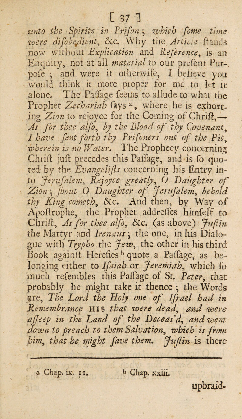 unto the Spirits in Prifon'^ 7phich fame time were Jifobe/iient^ &a Why the Article hands now without Explication and Reference^ is an Enquiry, not at all material to our prefent Pur-, pofe 5 and were it otherwife, I believe you would think it more proper for me to let it alone. The Paffage feems to allude to what the Prophet Zechariah fays ^, where he is exhort¬ ing Zion to rejoyce for the Coming of Chrift,— As for thee alfo^ by the Blood of thy Covenant^ I have fent forth thy Prifoners out of the Pit^ wherein is no Water. The Prophecy concerning Chrift juft precedes this PalTage, and is fo quo¬ ted by the Evangelifis concerning his Entry in¬ to Jeriifalem^ Rejoyce greatly^ (J Daughter of ' Zion 5 jbout 0 Daughter of Jerufalem^ behold thy King cometh^ And then, by Way of Apoftrophe, the Prophet addreftes himfelf to Chrift, As for thee alfo^ dCc. (as above) 'Jufthi the Martyr and Irenxus'^ the one, in his Dialo¬ gue with Trypho the Jew^ the other in his third Book againft Herefies ^ quote a Paffage, as be¬ longing either to Ifatah or Jeremiah^ which fa much refembles this Paffage of St. Pete}\ that probably he might take it thence \ the Words are. The Lord the Holy one of Ifrael had in Remembrance HIS that were dead, and were ajjeep in the Land of the Deceas^dj and went down to preach to them Salvation^ which is from him^ that he might fave them* Jufin is there a Chap. ix» ii, h Chap. xxiiL upbraid-