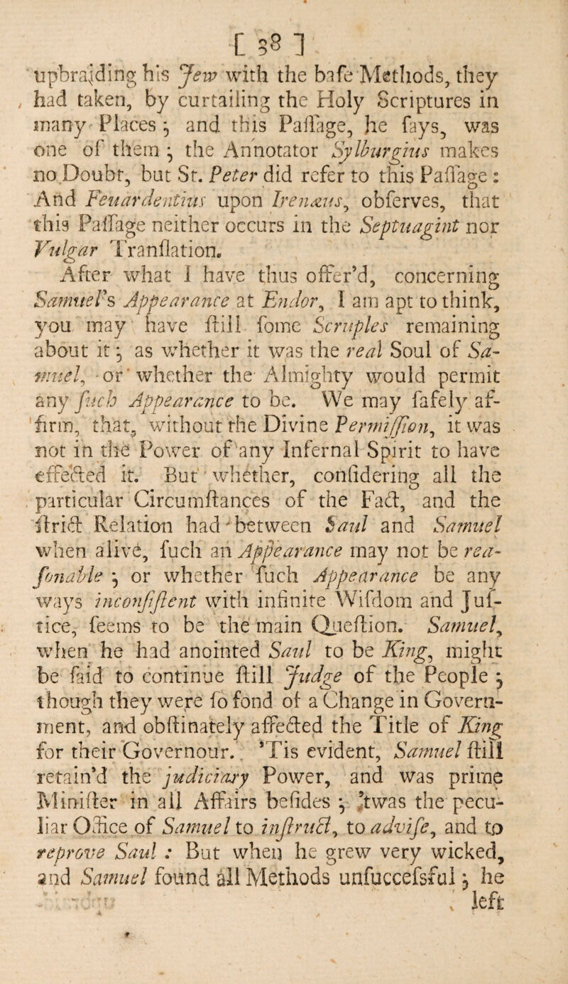 upbraiding his Jeip with the bafe Methods, they had taken, by curtailing the Holy Scriptures in jTiany Places 5 and this Pallage, he fays, was one of them ^ the Annotator Sylburgms makes no.Doubt, but St. Peter did refer to this Paflage : And Feuardenthis' upon Ireiimts^ obferves, that this Palfage neither occurs in the Septnagint nor Vulgar 'Franflation. After what 1 have thus offer’d, concerning Sa?nuePs Appearance at Endor^ I am apt to think, you may have ftili fome Scruples remaining about it 5 as whether it was the real Soul of Sa¬ muel^ or 'whether the-Almighty would permit any pjcb Appearance to be. We may fafely af¬ firm, that, without the Divine PerunJJlon^ it was not in the Power of any Infernal Spirit to have tffeHed it. But''whether, conlidering all the particular Circumftances of the Fad, and the flrid Relation had' between Saul and Samuel when alive, fuch'm Appearance may not htrea- fonahle ^ or whether fuch Appearance be any ways hiconjiftent with infinite Wifdom and Juf- tice, feems to be the main (Xoeftion. Samuel^ when he had anointed Saul to be Khig^ migfic be faid to continue ftill Judge of the People ^ though they were fo fond of a Change in Govern¬ ment, and obflinately afPedeid the Title of Kmg for their Governour. , *Tis evident, Samuel ftill retain’d the jiddiciary Power, and was prime Minifter in all Affairs befides *, Jtwas the pecu¬ liar OSce of Samuel to inJlruB^ to advife^ and to reprove Saul : But when he grew very wicked, Sind Samuel found ail Methods unfuccefsfai j he . left 4.