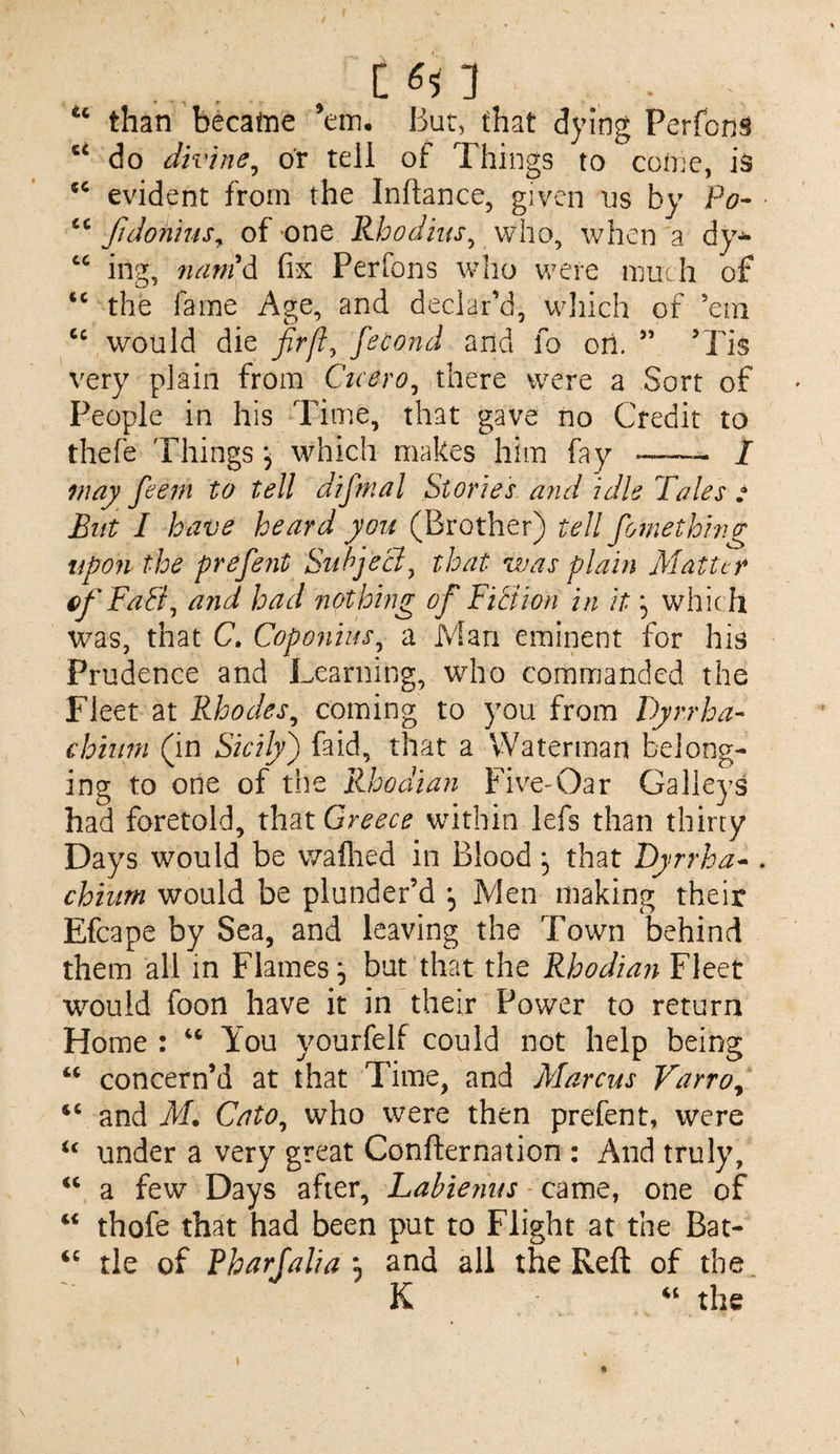 c than becafne ein. Bur, that dying Perfon^ do divine^ or tell of Things to coiiic, is evident from the Inftance, given us by Po- ftdonhis^ of-one Rhodius^ who, when a dy^ ing, nam'd fix Perfons who were much of the fame Age, and declar’d, wJiich of ’em would die firf fecond and fo oh. ” ’Tis very plain from Cicero^ ithere were a Sort of People in his Time, that gave no Credit to thefe Things which makes him fay I may feem to tell difmal Stories and idle Tales ^ Blit I have heard yon (Brother) tell fornethhg upon the prefent StihjeB^ that was plain Matter €f FaSij and had nothing of Fitiion in it; which was, that C, Coponius^ a Man eminent for his Prudence and Learning, who commanded the Fleet at Rhodes^ coming to you from Dyrrha- chiimi (in Sicily)} faid, that a Waterman belong¬ ing to one of the Rhodian Five-Oar Galleys had foretold, that Greece within lefs than thirty Days would be waflied in Blood ^ that Dyrrha* chinni would be plunder’d Men making their Efcape by Sea, and leaving the Town behind them all in Flames;, but that the Rhodian Fleet would foon have it in their Power to return Home : You yourfelf could not help being concern’d at that Time, and Marcus Varro^ ‘‘ and M. Cato^ who were then prefent, were ‘‘ under a very great Confternation : And truly, a few Days after, Labienus - came, one of thofe that had been put to Flight at the Bat- tie of Pharjalia 3 and all the Reft of the, K “ the