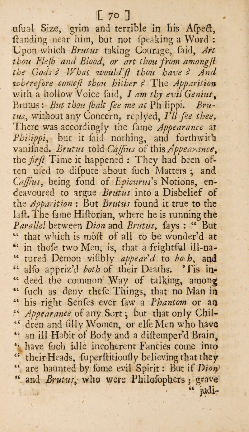 ufual Size, grim and terrible in his Afpeft, ftanding iiear him, but not fpeaking a Word : Upon which Brnt-us taking Courage, faid, Jrt thou Flejh and Bloody or art thou from amongfl the Gods JVhat would'ft thou have .<? And wherefore comejl thou hicher ^ The Apparition v/ith a hollow Voice faid, 1 am thy evil Genius^ Brutus: But thou /halt fee me at Philippi. Brii- rz/j*, without any Concern, replyed, Vll fee thee^ There was accordingly the fame Appearance at Philippic but it faid nothing, and forthwith vanilhed. Brutus told Caff us of this/jppea?ance^ the frji Time it happened : They had been of¬ ten uled to difpute about fuch Matters ^ and Caffnis^ being fond of Bpicunns Notions, en¬ deavoured to argue Brutus into a Disbelief of the Apparition : But Brutus found *it true to the laft.The fame Hiftorian, where he is running the Parallel between Dion and Brutus^ fays : But that which is moh: of all to be wonder’d at ‘‘ in thofe two Men, fs, that a frightful ill-na- tured Demon vifibly appear d to bo'h^ and alfo appriz’d both oi their Deaths. ’Pis in* deed the common Way of talking, among fuch as deny thefe Things, that no Man in his right Senfes ever faw a Phantom or an /Appearance of any Sort, but that only Chil- dren and flly Women, or elfeMen who have “• an ill Habit of Body and a diftemper’d Brain, ‘V have fuch idle incoherent Fancies come into their Heads, fuperftitioully believing that they are haunted by fome evil Spirit: But if Dion and Brutus^' who were Philofoph^rs; grave judi- I