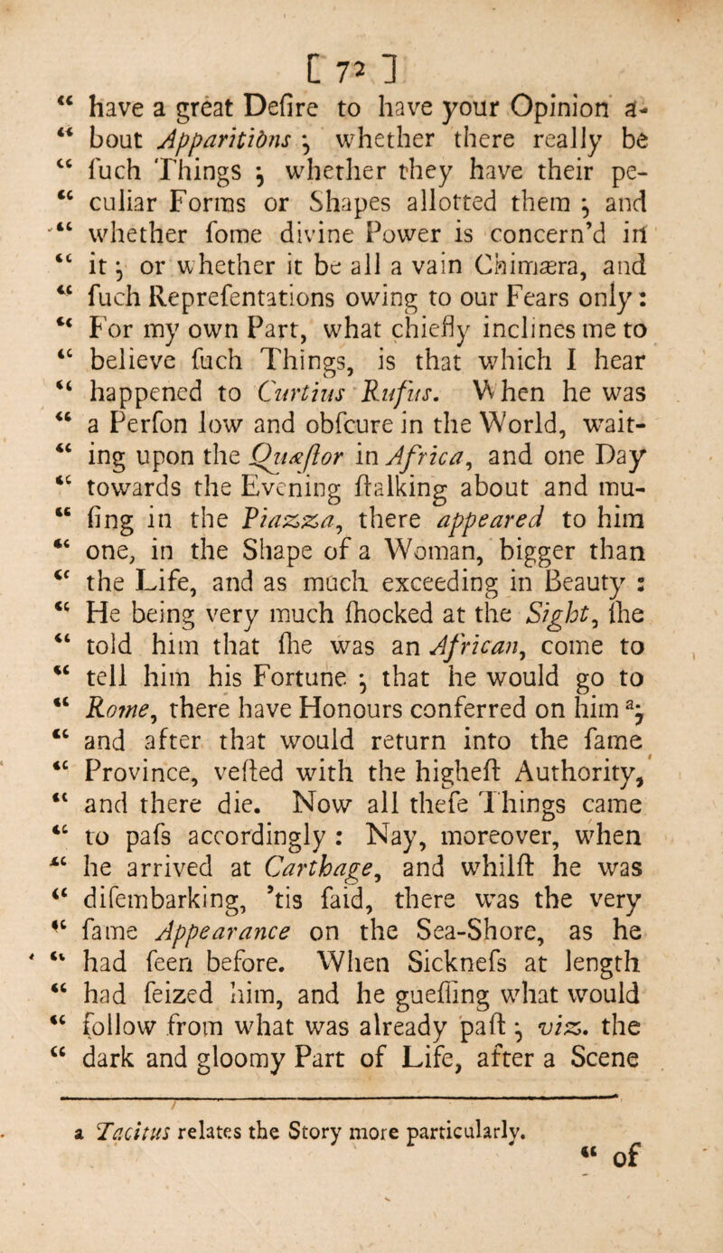 [70 ‘‘ have a great Defire to have your Opinion a- bout Apparitidiis whether there really be fuch Things , whether they have their pe- culiar Forms or Shapes allotted them , and whether fome divine Power is concern’d irt “ it 5 or whether it be all a vain Chim^era, and fuch Reprefentations owing to our Fears only: For my own Part, what chiefly inclines me to believe fuch Things, is that which I hear happened to Curtius Rufus. Vvhen he was a Perfon low and obfcurein the World, wait- ing upon the Qvt^ftor in Africa., and one Day towards the Evening ftalking about and mu- “ fing in the Piazza., there appeared to him “ one, in the Shape of a Woman, bigger than the Life, and as much exceeding in Beauty : He being very much fhocked at Sights ihe ‘‘ told him that flie was an African^ come to tell him his Fortune , that he would go to ‘‘ Rome., there have Honours conferred on him “ and after that would return into the fame^ Province, veiled with the highefi: Authority, and there die. Now all thefe Things came “ to pafs accordingly : Nay, moreover, w^hen he arrived at Carthage., and w^hilft he was difembarking, his faid, there was the very fame Appearance on the Sea-Shore, as he ‘‘ had feen before. When Sicknefs at length ‘‘ had feized him, and he gueffing wdiat would follow from wdiat was already part ^ viz. the “ dark and gloomy Part of Life, after a Scene ‘‘ of a Tecltus relates the Story more particularly.