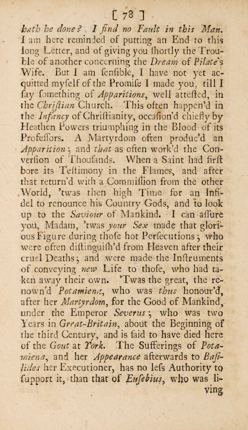 h^th he done? 1 find no Fault in this Man, I am here reminded of putting an End to this long Letter, and of giving you Ihortly the Trou¬ ble of another concerning the Dream of Pilate s Wife. But I am fenfible, I have not yet ac¬ quitted myfelf of the Promife I made you, till I fay fomething Apparitions^ well attefted, in the Chrijlian Church. This often happen’d in the Infancy of Chriftianity, occafion’d chiefly by Heathen Powers triumphing in the Blood of its Profeflibrs. A Martyrdom often produc’d an Apparition and that as often work’d the Con- verfion of Thoufands. When a Saint had firft bore its Tefiimony in the Flames, and after that return’d with a Commiffion from the other World, ’twas then high Time for an Infi¬ del to renounce his Country Gods, and to look up to the Saviour of Mankind. I can alTure you. Madam, your Sex made that glori¬ ous Figure during thofe hot Perfecutions , who avere often diftinguifh’d from Heaven after their cruel Deaths 5 and .were made the Inflruments of conveying new Life to thofe, who had ta¬ ken away their own. ’Twas the great, the re¬ now n’d Potamiena^ who was thus honour’d, after her Martyrdom^ for the Good of Mankind, under the Emperor Severus who was two Years in Great-Britain^ about the Beginning of the third Century, and is laid to have died here of the Gout at Tork, The Sufferings of Pota^ iniena^ and her Appearance afterwards to Bafi- lides her Executioner, has no lefs Authority to fupport it,'than that of Eufebius^ who was li-