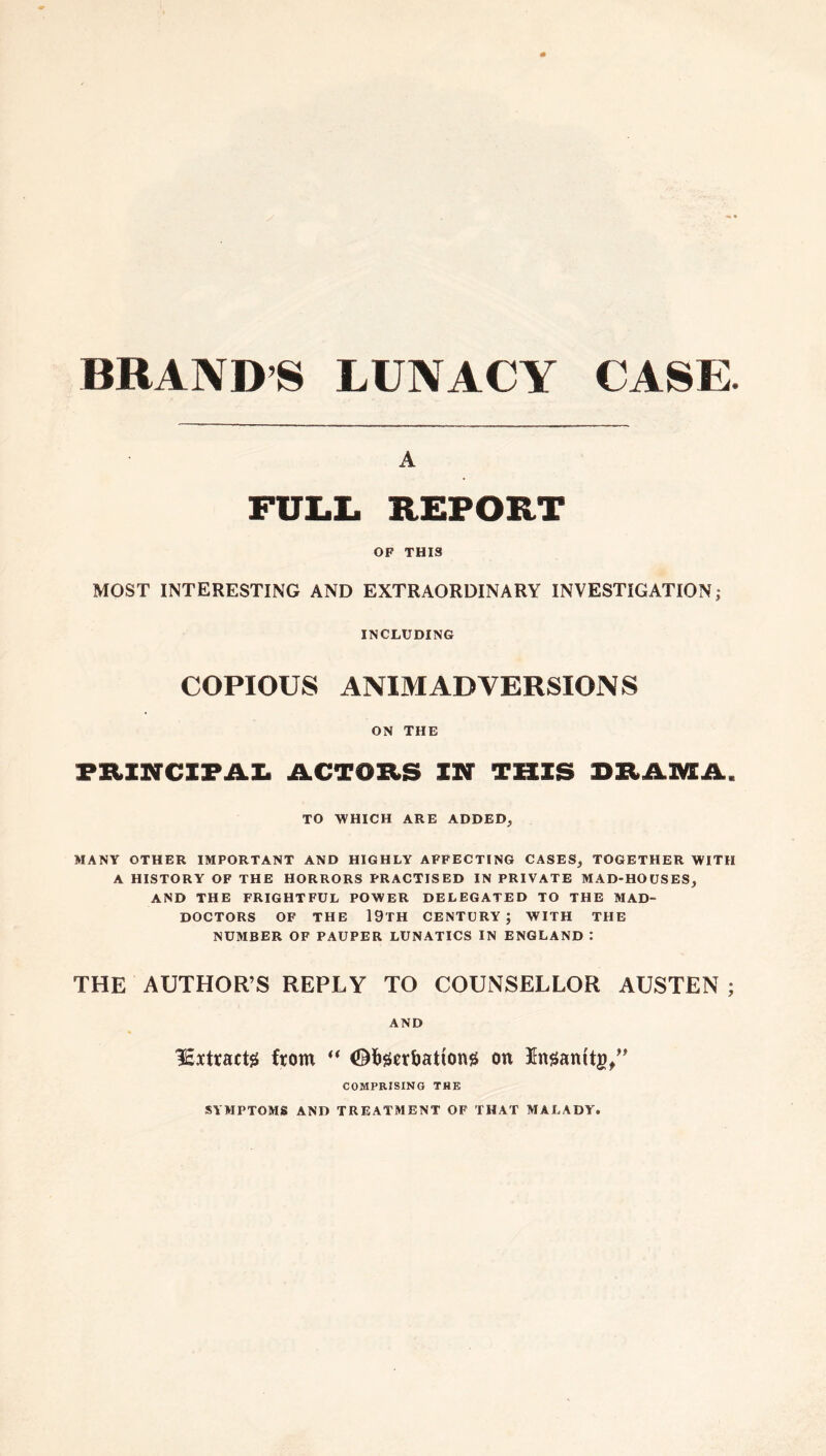 BRAND’S LUNACY CASE. A FULL REPORT OF THIS MOST INTERESTING AND EXTRAORDINARY INVESTIGATION; INCLUDING COPIOUS ANIMADVERSIONS ON THE PRINCIPAL ACTORS IN THIS DRAMA. TO WHICH ARE ADDED, MANY OTHER IMPORTANT AND HIGHLY AFFECTING CASES, TOGETHER WITH A HISTORY OF THE HORRORS PRACTISED IN PRIVATE MAD-HOUSES, AND THE FRIGHTFUL POWER DELEGATED TO THE MAD- DOCTORS OF THE 19TH CENTURY; WITH THE NUMBER OF PAUPER LUNATICS IN ENGLAND : THE AUTHOR’S REPLY TO COUNSELLOR AUSTEN ; AND Isxtractg from “ ©fcgerbattong on Kngamtg/' COMPRISING THE SYMPTOMS AND TREATMENT OF THAT MALADY.