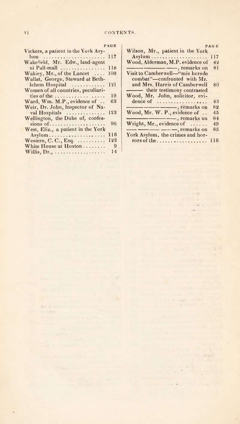 PAGE Vickers, a patient in the York Asy- lum 117 WakeHeld, Mr. Edw., land-agent ni Pall-mall 118 Wakiey, Mr., of the Lancet .... 100 Wallat, George, Steward at Beth- lehem Hospital 121 Women of all countries, peculiari- ties of the 19 Ward, Wm. M.P., evidence of .. 63 Weir, Dr. John, Inspector of Na- val Hospitals 123 Wellington, the Duke of, confes- sions of 96 West, Eliz., a patient in the York Asylum 116 Western, C. C., Esq. 123 White House at Hoxton 9 Willis, Dr., 14 PAG E Wilson, Mr., patient in the York Asylum 117 Wood, Alderman, M.P. evidence of 42 , remarks on 81 Visit to Camberwell—“mis horsde combat”—confronted with Mr. and Mrs. Harris of Camberwell 80 their testimony contrasted Wood, Mr. John, solicitor, evi- dence of . ...^ 43 , remarks on 82 Wood, Mr. W. P., evidence of .. 45 — , remarks on 84 Wright, Mr., evidence of ...... 49 , remarks on 85 York Asylum, the crimes and hor- rors of the 116