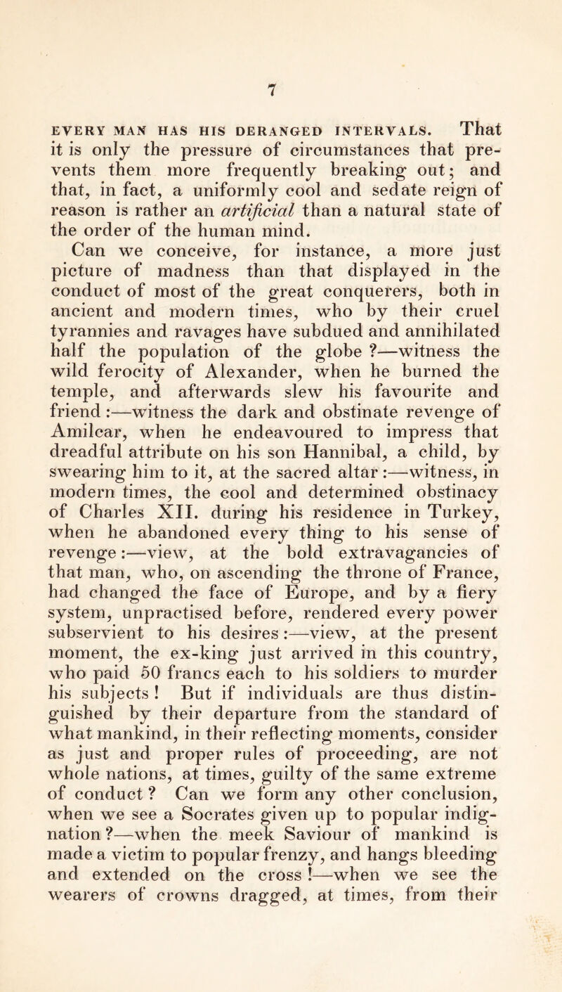 EVERY MAN HAS HIS DERANGED INTERVALS. That it is only the pressure of circumstances that pre- vents them more frequently breaking out; and that, in fact, a uniformly cool and sedate reign of reason is rather an artificial than a natural state of the order of the human mind. Can we conceive, for instance, a more just picture of madness than that displayed in the conduct of most of the great conquerers, both in ancient and modern times, who by their cruel tyrannies and ravages have subdued and annihilated half the population of the globe ?—witness the wild ferocity of Alexander, when he burned the temple, and afterwards slew his favourite and friend :—witness the dark and obstinate revenge of Amilcar, when he endeavoured to impress that dreadful attribute on his son Hannibal, a child, by swearing him to it, at the sacred altar:—witness, in modern times, the cool and determined obstinacy of Chari es XII. during his residence in Turkey, when he abandoned every thing to his sense of revenge:—view, at the bold extravagancies of that man, who, on ascending the throne of France, had changed the face of Europe, and by a fiery system, unpractised before, rendered every power subservient to his desires :—view, at the present moment, the ex-king just arrived in this country, who paid 50 francs each to his soldiers to murder his subjects ! But if individuals are thus distin- guished by their departure from the standard of what mankind, in their reflecting moments, consider as just and proper rules of proceeding, are not whole nations, at times, guilty of the same extreme of conduct ? Can we form any other conclusion, when we see a Socrates given up to popular indig- nation ?—when the meek Saviour of mankind is made a victim to popular frenzy, and hangs bleeding and extended on the cross !—when we see the wearers of crowns dragged, at times, from their