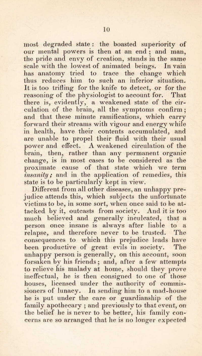 most degraded state : the boasted superiority of our mental powers is then at an end ; and man, the pride and envy of creation, stands in the same scale with the lowest of animated beings. In vain has anatomy tried to trace the change which thus reduces him to such an inferior situation. It is too trifling for the knife to detect, or for the reasoning of the physiologist to account for. That there is, evidently, a weakened state of the cir- culation of the brain, all the symptoms confirm ; and that these minute ramifications, which carry forward their streams with vigour and energy while in health, have their contents accumulated, and are unable to propel their fluid with their usual power and effect. A weakened circulation of the brain, then, rather than any permanent organic change, is in most cases to be considered as the proximate cause of that state which we term insanity; and in the application of remedies, this state is to be particularly kept in view. Different from all other diseases, an unhappy pre- judice attends this, which subjects the unfortunate victims to be, in some sort, when once said to be at- tacked by it, outcasts from society. And it is too much believed and generally inculcated, that a person once insane is always after liable to a relapse, and therefore never to be trusted. The consequences to which this prejudice leads have been productive of great evils in society. The unhappy person is generally, on this account, soon forsaken by his friends; and, after a few attempts to relieve his malady at home, should they prove ineffectual, he is then consigned to one of those houses, licensed under the authority of commis- sioners of lunacy. In sending him to a mad-house he is put under the care or guardianship of the family apothecary ; and previously to that event, on the belief he is never to be better, his family con- cerns are so arranged that he is no longer expected