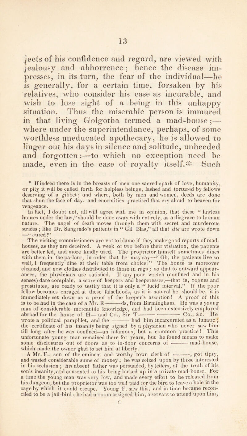 jects of his confidence and regard., are viewed with jealousy and abhorrence; hence the disease im- presses, in its turn, the fear of the individual—he is generally, for a certain time, forsaken by his relatives, who consider his case as incurable, and wish to lose sight of a being in this unhappy situation. Thus the miserable person is immured in that living Golgotha termed a mad-house;— where under the superintendence, perhaps, of some worthless uneducated apothecary, he is allowed to linger out his days in silence and solitude, unheeded and forgottento which no exception need be made, even in the case of royalty itself.^ Such * If indeed there is in the breasts of men one sacred spark of love, humanity, or pity it will be called forth for helpless beings, lashed and tortured by fellows deserving of a gibbet; and where, both by men and women, deeds are done that shun the face of day, and enormities practised that cry aloud to heaven for vengeance. In fact, I doubt not, all will agree with me in opinion, that these “ lawless houses under the law,” should be done away with entirely, as a disgrace to human nature. The angel of death moves through them with secret and murderous strides ; like Dr. Sangrado’s patients in “ Gil Bias,” all that die are wrote down •—“ cured!” The visiting commissioners are not to blame if they make good reports of mad- houses, as they are deceived. A week or two before their visitation, the patients are better fed, and more kindly used. The proprietor himself sometimes dines with them in the parlour, in order that he may say—Oh, the patients live so well, I frequently dine at their table from choice!” The house is moreover cleaned, and new clothes distributed to those in rags ; so that to outward appear- ances, the physicians are satisfied. If any poor wretch (confined and in his senses) dare complain, a score of keepers and keeperesses,—that is, rogues and prostitutes, are ready to testify that it is only a (c lucid interval.” If the poor fellow becomes enraged at these falsehoods, as it is natural he should be, it is immediately set down as a proof of the keeper’s assertion ! A proof of this is to be had in the case of a Mr. R —-ds, from Birmingham. He was a young' man of considerable mercantile knowledge, and had been extensively employed abroad for the house of H— and Co., Sir T——— ■— Co., &c. He wrote a political pamphlet, and the had him incarcerated as a lunatic • the certificate of his insanity being signed by a physician who never saw him till long after he was confined—an infamous, but a common practice! This unfortunate young man remained there for years, but he found means to make some disclosures out of doors as to in-door concerns of mad-house, which made the owner glad to set him at liberty. A Mr. F., son of the eminent and worthy town clerk of —, got tipsy, and wasted considerable sums of money ; he was seized upon by those interested in his seclusion ; his absent father was persuaded, by letters, of the truth of his son’s insanity, and consented to his being locked up in a private mad-house. For a time the young man was very low, and made every effort to be released from his dungeon, but the proprietor was too well paid for the bird to leave a hole in the cage by which it could escape. Young F. saw this, and in time became recon- ciled to be a jail-bird ; he had a room assigned him, a servant to attend upon him, C