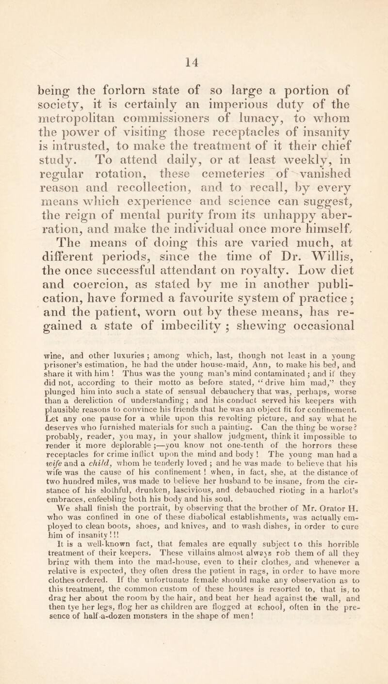 being the forlorn state of so large a portion of society, it is certainly an imperious duty of the metropolitan commissioners of lunacy, to whom the power of visiting those receptacles of insanity is intrusted, to make the treatment of it their chief study. To attend daily, or at least weekly, in regular rotation, these cemeteries of vanished reason and recollection, and to recall, by every means which experience and science can. suggest, the reign of mental purity from its unhappy aber- ration, and make the individual once more himself. The means of doing this are varied much, at different periods, since the time of Dr. Willis, the once successful attendant on royalty. Low diet and coercion, as stated by me in another publi- cation, have formed a favourite system of practice ; and the patient, worn out by these means, has re- gained a state of imbecility ; shewing occasional wine, and other luxuries ; among which, last, though not least in a young prisoner’s estimation, he had the under house-maid, Ann, to make his bed, and share it with him ! Thus was the young man’s mind contaminated ; and if they did not, according to their motto as before stated, “drive him mad/’ they plunged him into such a state of sensual debauchery that was, perhaps, worse than a dereliction of understanding; and his conduct served his keepers with plausible reasons to convince his friends that he was an object fit for confinement. Let any one pause for a while upon this revolting picture, and say what he deserves who furnished materials for such a painting. Can the thing be worse? probably, reader, you may, in your shallow judgment, think it impossible to render it more deplorable ;—you know not one-tenth of the horrors these receptacles for crime inflict upon the mind and body ! The young man had a wife and a child, whom he tenderly loved ; and he was made to believe that his wife was the cause of his confinement ! when, in fact, she, at the distance of two hundred miles, was made to believe her husband to be insane, from the cir- stance of his slothful, drunken, lascivious, and debauched rioting in a harlot’s embraces, enfeebling both his body and his soul. We shall finish the portrait, by observing that the brother of Mr. Orator H. who was confined in one of these diabolical establishments, was actually em- ployed to clean boots, shoes, and knives, and to wash dishes, in order to cure him of insanity !!! It is a well-known fact, that females are equally subject to this horrible treatment of their keepers. These villains almost always rob them of all they bring with them into the mad-house, even to their clothes, and whenever a relative is expected, they often dress the patient in rags, in order to have more clothes ordered. If the unfortunate female should make any observation as to this treatment, the common custom of these houses is resorted to, that is, to drag her about the room by the hair, and beat her head against the wall, and then tye her legs, flog her as children are flogged at school, often in the pre- sence of half a-dozen monsters in the shape of men !