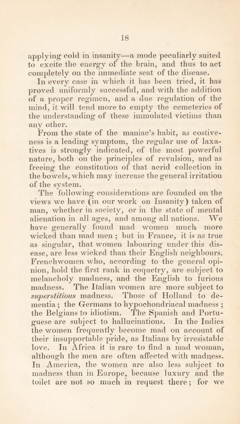 applying cold in insanity—a mode peculiarly suited to excite the energy of the brain, and thus to act completely on the immediate seat of the disease. In every case in which it has been tried, it has proved uniformly successful, and with the addition, of a proper regimen, and a due regulation of the mind, it will tend more to empty the cemeteries of the understanding of these immolated victims than any other. From the state of the maniac’s habit, as costive- ness is a leading symptom, the regular use of laxa- tives is strongly indicated, of the most powerful nature, both on the principles of revulsion, and as freeing the constitution of that acrid collection in the bowels, which may increase the general irritation of the system. The following considerations are founded on the views we have (in our work on Insanity) taken of man, whether in society, or in the state of mental alienation in all ages, and among all nations. We have generally found mad women muck more wicked than mad men ; but in France, it is as true as singular, that women labouring under this dis- ease, are less wicked than their English neighbours. Frenchwomen who, according to the general opi- nion, hold the first rank in coquetry, are subject to melancholy madness, and the English to furious madness. The Italian women are more subject to superstitious madness. Those of Holland to de- mentia ; the Germans to hypochondriacal madness ; the Belgians to idiotism. The Spanish and Portu- guese are subject to hallucinations. In the Indies the women frequently become mad on account of their insupportable pride, as Italians by irresistable love. In Africa it is rare to find a mad woman, although the men are often affected with madness. In America, the women are also less subject to madness than in Europe, because luxury and the toilet are not so much in request there; for we