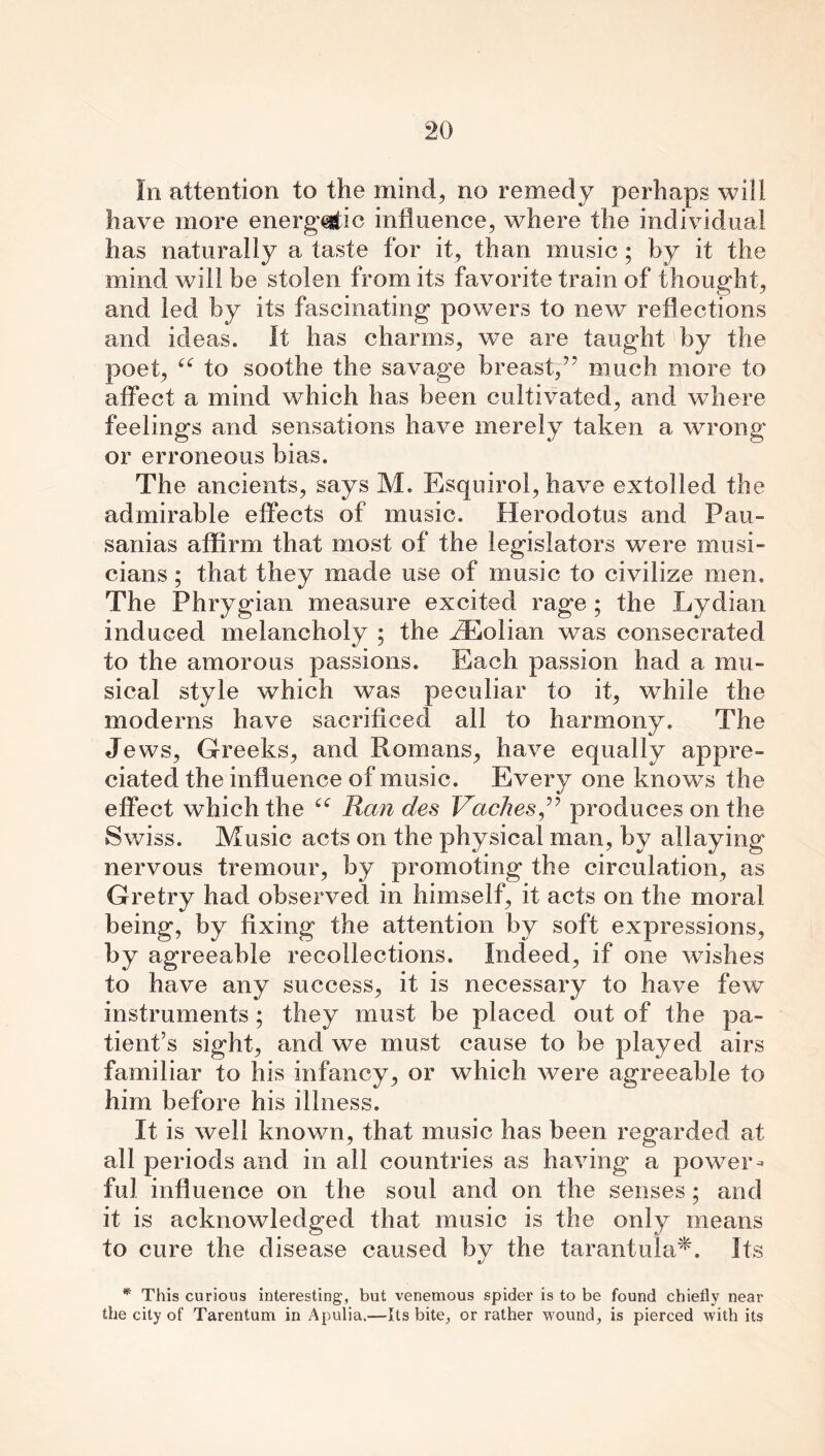 In attention to the mind, no remedy perhaps will have more energ’^ic influence, where the individual has naturally a taste for it, than music ; by it the mind will be stolen from its favorite train of thought, and led by its fascinating powers to new reflections and ideas. It has charms, we are taught by the poet, “ to soothe the savage breast,much more to affect a mind which has been cultivated, and where feelings and sensations have merely taken a wrong or erroneous bias. The ancients, says M. Esquirol, have extolled the admirable effects of music. Herodotus and Pau- sanias affirm that most of the legislators were musi- cians ; that they made use of music to civilize men. The Phrygian measure excited rage ; the Lydian induced melancholy ; the H^olian was consecrated to the amorous passions. Each passion had a mu- sical style which was peculiar to it, while the moderns have sacrificed all to harmony. The Jews, Greeks, and Romans, have equally appre- ciated the influence of music. Every one knows the effect which the “ Ran des Vaches^ produces on the Swiss. Music acts on the physical man, by allaying nervous tremour, by promoting the circulation, as G retry had observed in himself, it acts on the moral being, by fixing the attention by soft expressions, by agreeable recollections. Indeed, if one wishes to have any success, it is necessary to have few instruments ; they must be placed out of the pa- tient’s sight, and we must cause to be played airs familiar to his infancy, or which were agreeable to him before his illness. It is well known, that music has been regarded at all periods and in all countries as having a power- ful influence on the soul and on the senses ; and it is acknowledged that music is the only means to cure the disease caused by the tarantula*. Its * This curious interesting, but venemous spider is to be found chiefly near the city of Tarentum in Apulia.—Its bite, or rather wound, is pierced with its