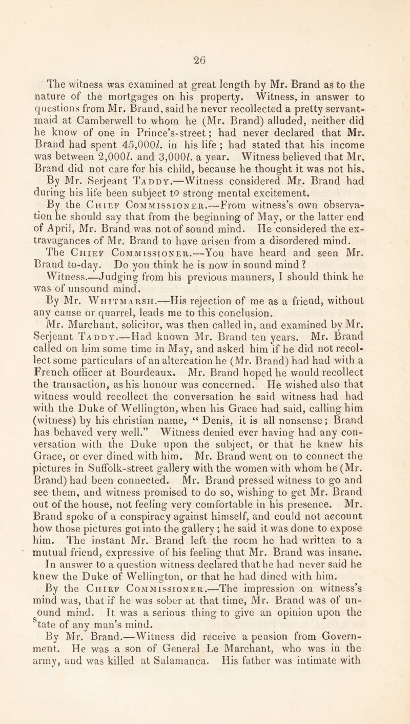 The witness was examined at great length by Mr. Brand as to the nature of the mortgages on his property. Witness, in answer to questions from Mr. Brand, said he never recollected a pretty servant- maid at Camberwell to whom he (Mr, Brand) alluded, neither did he know of one in Prince’s-street; had never declared that Mr. Brand had spent 45,000/. in his life ; had stated that his income was between 2,000/. and 3,000/. a year. Witness believed that Mr, Brand did not care for his child, because he thought it was not his. By Mr. Serjeant Taddy.—Witness considered Mr. Brand had du ring his life been subject to strong mental excitement. By the Chief Commissioner.—From witness’s own observa- tion he should say that from the beginning of May, or the latter end of April, Mr. Brand was not of sound mind. He considered the ex- travagances of Mr. Brand to have arisen from a disordered mind. The Chief Commissioner.—You have heard and seen Mr. Brand to-day. Do you think he is now in sound mind ? Witness.—Judging from his previous manners, I should think he was of unsound mind. By Mr. Whit marsh.—His rejection of me as a friend, without any cause or quarrel, leads me to this conclusion. Mr. Merchant, solicitor, was then called in, and examined by Mr. Serjeant Taddy.—Had known Mr. Brand ten years. Mr. Brand called on him some time in May, and asked him if he did not recol- lect some particulars of an altercation he (Mr. Brand) had had with a French officer at Bourdeaux. Mr. Brand hoped he would recollect the transaction, as his honour was concerned. He wished also that witness would recollect the conversation he said witness had had with the Duke of Wellington, when his Grace had said, calling him (witness) by his Christian name, “ Denis, it is all nonsense; Brand has behaved very well.” Witness denied ever having had any con- versation with the Duke upon the subject, or that he knew his Grace, or ever dined with him. Mr. Brand went on to connect the pictures in Suffolk-street gallery with the women with whom he (Mr. Brand) had been connected. Mr. Brand pressed witness to go and see them, and witness promised to do so, wishing to get Mr. Brand out of the house, not feeling very comfortable in his presence. Mr. Brand spoke of a conspiracy against himself, and could not account how those pictures got into the gallery ; he said it was done to expose him. The instant Mr. Brand left the room he had written to a mutual friend, expressive of his feeling that Mr. Brand was insane. In answer to a question witness declared that he had never said he knew the Duke of Wellington, or that he had dined with him. By the Chief Commissioner.—The impression on witness’s mind was, that if he was sober at that time, Mr. Brand was of un- ound mind. It was a serious thing to give an opinion upon the state of any man’s mind. By Mr. Brand.—Witness did receive a pension from Govern- ment. He was a son of General Le Marchant, who was in the army, and was killed at Salamanca. His father was intimate with