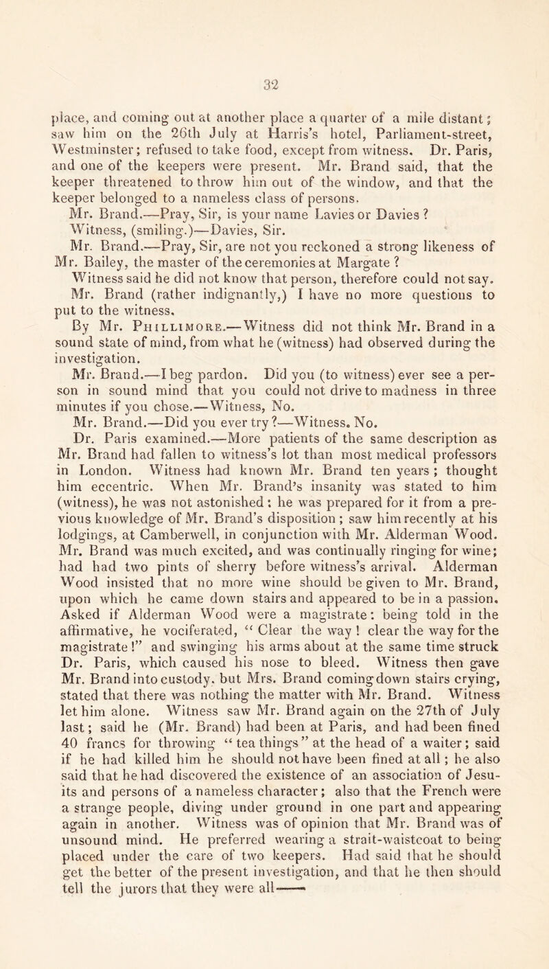 place, and coming out at another place a quarter of a mile distant; saw him on the 26th July at Harris’s hotel, Parliament-street, Westminster; refused to take food, except from witness. Dr. Paris, and one of the keepers were present. Mr. Brand said, that the keeper threatened to throw him out of the window, and that the keeper belonged to a nameless class of persons, Mr. Brand.—Pray, Sir, is your name Lavies or Davies ? Witness, (smiling.)-—Davies, Sir. Mr. Brand .—Pray, Sir, are not you reckoned a strong likeness of Mr. Bailey, the master of the ceremonies at Margate ? Witness said he did not know that person, therefore could not say. Mr. Brand (rather indignantly,) I have no more questions to put to the witness. By Mr. Phillimore.— Witness did not think Mr. Brand in a sound state of mind, from what he (witness) had observed during the investigation. Mr. Brand.—I beg pardon. Did you (to witness) ever see a per- son in sound mind that you could not drive to madness in three minutes if you chose.—Witness, No. Mr. Brand.—Did you ever try?—Witness. No. Dr. Paris examined.—More patients of the same description as Mr. Brand had fallen to witness’s lot than most medical professors in London. Witness had known Mr. Brand ten years ; thought him eccentric. When Mr. Brand’s insanity was stated to him (witness), he was not astonished: he was prepared for it from a pre- vious knowledge of Mr, Brand’s disposition ; saw him recently at his lodgings, at Camberwell, in conjunction with Mr. Alderman Wood. Mr. Brand was much excited, and was continually ringing for wine; had had two pints of sherry before witness’s arrival. Alderman Wood insisted that no more wine should be given to Mr. Brand, upon which he came down stairs and appeared to be in a passion. Asked if Alderman Wood were a magistrate: being told in the affirmative, he vociferated, “ Clear the way ! clear the way for the magistrate !” and swinging his arms about at the same time struck Dr. Paris, which caused his nose to bleed. Witness then gave Mr. Brand into custody, but Mrs. Brand coming down stairs crying, stated that there was nothing the matter with Mr. Brand. Witness let him alone. Witness saw Mr. Brand again on the 27th of July last; said he (Mr. Brand) had been at Paris, and had been fined 40 francs for throwing “ tea things” at the head of a waiter; said if he had killed him he should not have been fined at all; he also said that he had discovered the existence of an association of Jesu- its and persons of a nameless character; also that the French were a strange people, diving under ground in one part and appearing again in another. Witness was of opinion that Mr. Brand was of unsound mind. He preferred wearing a strait-waistcoat to being placed under the care of two keepers. Had said lhat he should get the better of the present investigation, and that he then should tell the jurors that they were all —