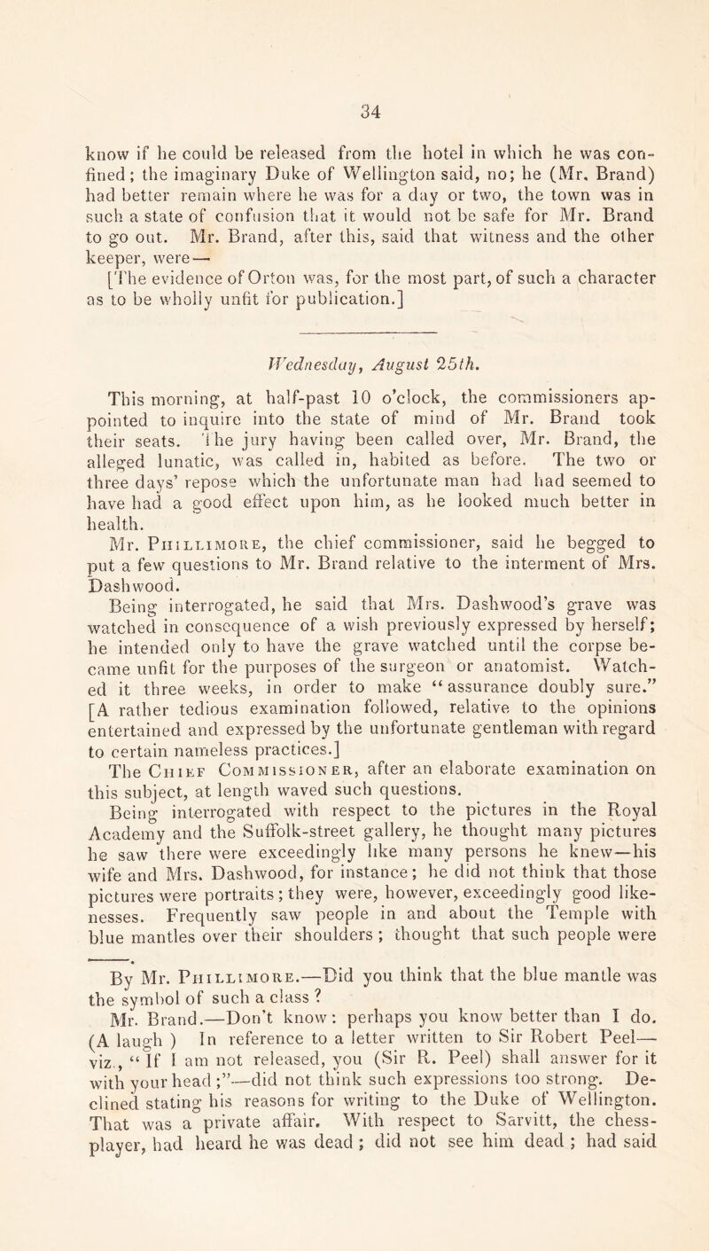 know if be could be released from the hotel in which he was con- fined; the imaginary Duke of Wellington said, no; he (Mr, Brand) had better remain where he was for a day or two, the town was in such a state of confusion that it would not be safe for Mr. Brand to go out. Mr. Brand, after this, said that witness and the other keeper, were—• [The evidence of Orton was, for the most part, of such a character as to be wholly unfit for publication.] Wednesday, August 25th. This morning, at half-past 10 o’clock, the commissioners ap- pointed to inquire into the state of mind of Mr. Brand took their seats. The jury having been called over, Mr. Brand, the alleged lunatic, was called in, habited as before. The two or three days’ repose which the unfortunate man had had seemed to have had a good effect upon him, as he looked much better in health. Mr. Pm llimore, the chief commissioner, said he begged to put a few questions to Mr. Brand relative to the interment of Mrs. Dash wood. Being interrogated, he said that Mrs. Dash wood’s grave was watched in consequence of a wish previously expressed by herself; he intended only to have the grave watched until the corpse be- came unfit for the purposes of the surgeon or anatomist. Watch- ed it three weeks, in order to make “assurance doubly sure.” [A rather tedious examination followed, relative to the opinions entertained and expressed by the unfortunate gentleman with regard to certain nameless practices.] The Chief Commissioner, after an elaborate examination on this subject, at length waved such questions. Being interrogated with respect to the pictures in the Royal Academy and the Suffolk-street gallery, he thought many pictures he saw there were exceedingly like many persons he knew—his wife and Mrs. Dashwood, for instance; he did not think that those pictures were portraits ; they were, however, exceedingly good like- nesses. Frequently saw people in and about the Temple with blue mantles over their shoulders ; thought that such people were e * By Mr. Phi llimore.—Did you think that the blue mantle was the symbol of such a class ? Mr. Brand.—Don’t know: perhaps you know better than I do. (A laugh ) In reference to a letter written to Sir Robert Peel—• viz , “If I am not released, you (Sir R. Peel) shall answer for it with your head ;”—did not think such expressions too strong. De- clined stating his reasons for writing to the Duke of Wellington. That was a private affair. With respect to Sarvitt, the chess- player, had heard he was dead ; did not see him dead ; had said