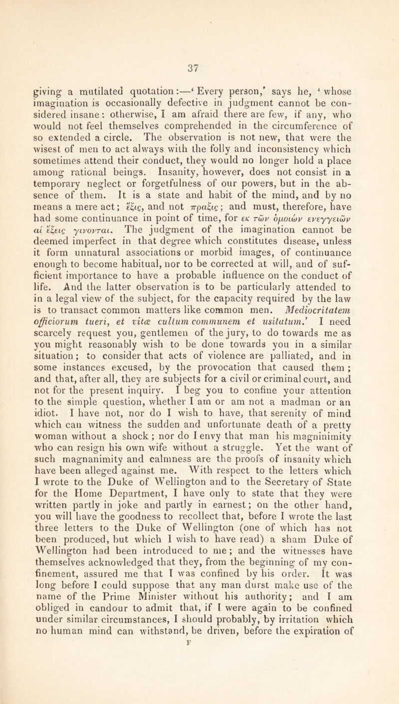 giving a mutilated quotation:—‘Every person/ says he, ‘whose imagination is occasionally defective in judgment cannot be con- sidered insane: otherwise, I am afraid there are few, if any, who would not feel themselves comprehended in the circumference of so extended a circle. The observation is not new, that were the wisest of men to act always with the folly and inconsistency which sometimes attend their conduct, they would no longer hold a place among rational beings. Insanity, however, does not consist in a temporary neglect or forgetfulness of our powers, but in the ab- sence of them. It is a state and habit of the mind, and by no means a mere act; e^lq, and not Trpa^ic; and must, therefore, have had some continuance in point of time, for ek twp bfioidov EVEyyEiobp cu e^elq yivovrai. The judgment of the imagination cannot be deemed imperfect in that degree which constitutes disease, unless it form unnatural associations or morbid images, of continuance enough to become habitual, nor to be corrected at will, and of suf- ficient importance to have a probable influence on the conduct of life. And the latter observation is to be particularly attended to in a legal view of the subject, for the capacity required by the law is to transact common matters like common men. Mediocritatem officiorum tueri, et vitce cultum communem et usitatum.’ I need scarcely request you, gentlemen of the jury, to do towards me as you might reasonably wish to be done towards you in a similar situation; to consider that acts of violence are palliated, and in some instances excused, by the provocation that caused them ; and that, after all, they are subjects for a civil or criminal court, and not for the present inquiry. I beg you to confine your attention to the simple question, whether I am or am not a madman or an idiot. I have not, nor do I wish to have, that serenity of mind which can witness the sudden and unfortunate death of a pretty woman without a shock ; nor do I envy that man his magninimity who can resign his own wife without a struggle. Yet the want of such magnanimity and calmness are the proofs of insanity which have been alleged against me. With respect to the letters which I wrote to the Duke of Wellington and to the Secretary of State for the Home Department, I have only to state that they were written partly in joke and partly in earnest; on the other hand, you will have the goodness to recollect that, before I wrote the last three letters to the Duke of Wellington (one of which has not been produced, but which 1 wish to have read) a sham Duke of Wellington had been introduced to me; and the witnesses have themselves acknowledged that they, from the beginning of my con- finement, assured me that I was confined by his order. It was long before I could suppose that any man durst make use of the name of the Prime Minister without his authority; and I am obliged in candour to admit that, if l were again to be confined under similar circumstances, I should probably, by irritation which no human mind can withstand, be driven, before the expiration of F