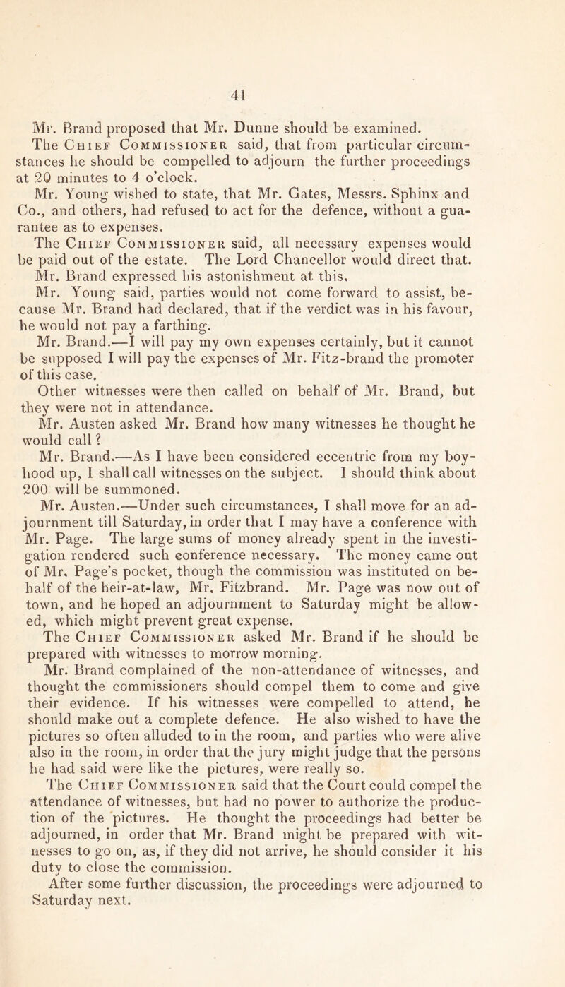 Mr. Brand proposed that Mr. Dunne should be examined. The Chief Commissioner said, that from particular circum- stances he should be compelled to adjourn the further proceedings at 20 minutes to 4 o’clock. Mr. Young wished to state, that Mr. Gates, Messrs. Sphinx and Co., and others, had refused to act for the defence, without a gua- rantee as to expenses. The Chief Commissioner said, all necessary expenses would be paid out of the estate. The Lord Chancellor would direct that. Mr. Brand expressed his astonishment at this. Mr. Young said, parties would not come forward to assist, be- cause Mr. Brand had declared, that if the verdict was in his favour, he would not pay a farthing. Mr. Brand.—I will pay my own expenses certainly, but it cannot be supposed I will pay the expenses of Mr. Fitz-brand the promoter of this case. Other witnesses were then called on behalf of Mr. Brand, but they were not in attendance. •/ Mr. Austen asked Mr. Brand how many witnesses he thought he would call ? Mr. Brand.—As I have been considered eccentric from my boy- hood up, I shall call witnesses on the subject. I should think about 200 will be summoned. Mr. Austen.—Under such circumstances, I shall move for an ad- journment till Saturday, in order that I may have a conference with Mr. Page. The large sums of money already spent in the investi- gation rendered such conference necessary. The money came out of Mr. Page’s pocket, though the commission was instituted on be- half of the heir-at-law, Mr. Fitzbrand. Mr. Page was now out of town, and he hoped an adjournment to Saturday might be allow- ed, which might prevent great expense. The Chief Commissioner asked Mr. Brand if he should be prepared with witnesses to morrow morning. Mr. Brand complained of the non-attendance of witnesses, and thought the commissioners should compel them to come and give their evidence. If his witnesses were compelled to attend, he should make out a complete defence. He also wished to have the pictures so often alluded to in the room, and parties who were alive also in the room, in order that the jury might judge that the persons he had said were like the pictures, were really so. The Chief Commissioner said that the Court could compel the attendance of witnesses, but had no power to authorize the produc- tion of the pictures. He thought the proceedings had better be adjourned, in order that Mr. Brand might be prepared with wit- nesses to go on, as, if they did not arrive, he should consider it his duty to close the commission. After some further discussion, the proceedings were adjourned to Saturday next.