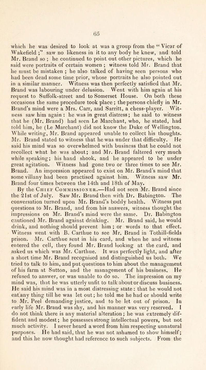 which he was desired to look at was a group from the “ Vicar of Wakefield ;’’ saw no likeness in it to any body he knew, and told Mr. Brand so ; he continued to point out other pictures, which he said were portraits of certain women ; witness told Mr. Brand that he must be mistaken ; he also talked of having seen persons who had been dead some time prior, whose portraits he also pointed out in a similar manner. Witness was then perfectly satisfied that Mr. Brand was labouring under delusion. Went with him again at his request to SufFolk-street and to Somerset House. On both these occasions the same procedure took place ; the persons chiefly in Mr. Brand’s mind were a Mrs. Carr, and Sarritt, a chess-player. Wit- ness saw him again : he was in great distress; he said to witness that he (Mr. Brand) had seen Le Marchant, who, he stated, had told him, he (Le Marchant) did not know the Duke of Wellington. While writing, Mr. Brand appeared unable to collect his thoughts. Mr. Brand stated to witness that he was under that difficulty. He said his mind was so overwhelmed with business that he could not recollect what he was about; and Mr. Brand faltered very much while speaking; his hand shook, and he appeared to be under great agitation. Witness had gone two or three times to see Mr. Brand. An impression appeared to exist on Mr. Brand’s mind that some villany had been practised against him. Witness saw Mr. Brand four times between the 14th and 18th of May. By the Chief Commissioner.—Had not seen Mr. Brand since the 21 st of July. Saw Mr. Brand then with Dr. Babington. The conversation turned upon Mr. Brand’s bodily health. Witness put questions to Mr. Brand, and from his answers, witness thought the impressions on Mr. Brand’s mind were the same. Dr. Babington cautioned Mr. Brand against drinking. Mr. Brand said, he would drink, and nothing should prevent him ; or words to that effect. Witness went with B. Carthue to see Mr. Brand in Tothill-fields prison. Mr. Carthue sent in his card, and when he and witness entered the cell, they found Mr. Brand looking at the card, and asked us which was Mr. Carthue. It was perfectly light, and after a short time Mr. Brand recognised and distinguished us both. We tried to talk to him, and put questions to him about the management of his farm at Sutton, and the management of his business. He refused to answer, or was unable to do so. The impression on my mind was, that he was utterly unfit to talk about or discuss business. He said his mind was in a most distressing state: that he would not eat.any thing till he was let out; he told me he had or should write to Mr. Peel demanding justice, and to be let out of prison. In early life Mr. Brand was shy, and his manner was very reserved. I do not think there is any material alteration; he was extremely dif- fident and modest; he possesses strong intellectual powers, but not much activity. I never heard a word from him respecting unnatural purposes. He had said, that he was not ashamed to show himself; and this he now thought had reference to such subjects. From the