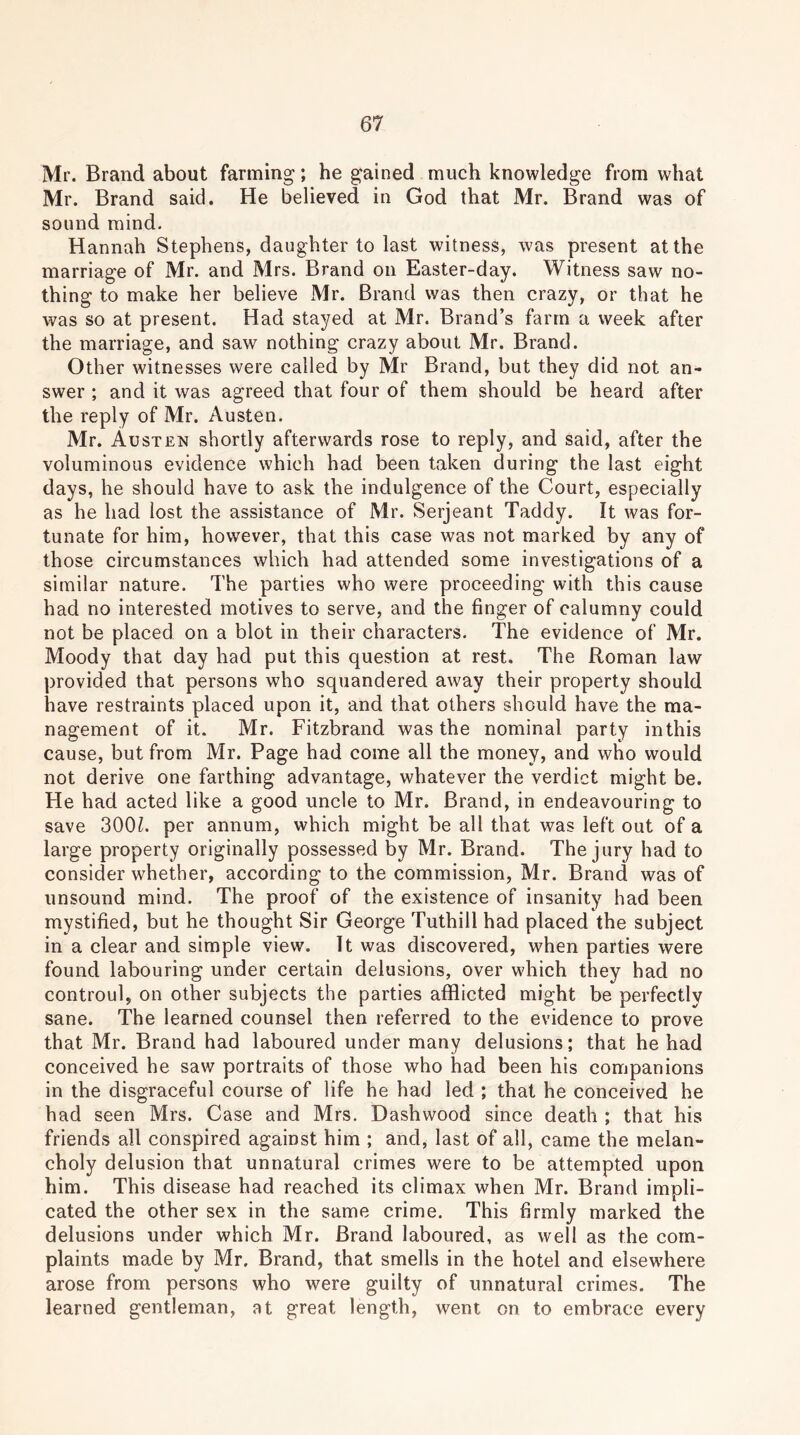 Mr. Brand about fanning; he gained much knowledge from what Mr. Brand said. He believed in God that Mr. Brand was of sound mind. Hannah Stephens, daughter to last witness, was present at the marriage of Mr. and Mrs. Brand on Easter-day. Witness saw no- thing to make her believe Mr. Brand was then crazy, or that he was so at present. Had stayed at Mr. Brand’s farm a week after the marriage, and saw nothing crazy about Mr. Brand. Other witnesses were called by Mr Brand, but they did not an- swer ; and it was agreed that four of them should be heard after the reply of Mr. Austen. Mr. Austen shortly afterwards rose to reply, and said, after the voluminous evidence which had been taken during the last eight days, he should have to ask the indulgence of the Court, especially as he had lost the assistance of Mr. Serjeant Taddy. It was for- tunate for him, however, that this case was not marked by any of those circumstances which had attended some investigations of a similar nature. The parties who were proceeding with this cause had no interested motives to serve, and the finger of calumny could not be placed on a blot in their characters. The evidence of Mr. Moody that day had put this question at rest. The Roman law provided that persons who squandered away their property should have restraints placed upon it, and that others should have the ma- nagement of it. Mr. Fitzbrand was the nominal party inthis cause, but from Mr. Page had come all the money, and who would not derive one farthing advantage, whatever the verdict might be. He had acted like a good uncle to Mr. Brand, in endeavouring to save 300L per annum, which might be all that was left out of a large property originally possessed by Mr. Brand. The jury had to consider whether, according to the commission, Mr. Brand was of unsound mind. The proof of the existence of insanity had been mystified, but he thought Sir George Tuthill had placed the subject in a clear and simple view. It was discovered, when parties were found labouring under certain delusions, over which they had no controul, on other subjects the parties afflicted might be perfectly sane. The learned counsel then referred to the evidence to prove that Mr. Brand had laboured under many delusions; that he had conceived he saw portraits of those who had been his companions in the disgraceful course of life he had led ; that he conceived he had seen Mrs. Case and Mrs. Dashwood since death ; that his friends all conspired against him ; and, last of all, came the melan- choly delusion that unnatural crimes were to be attempted upon him. This disease had reached its climax when Mr. Brand impli- cated the other sex in the same crime. This firmly marked the delusions under which Mr. Brand laboured, as well as the com- plaints made by Mr. Brand, that smells in the hotel and elsewhere arose from persons who were guilty of unnatural crimes. The learned gentleman, at great length, went on to embrace every