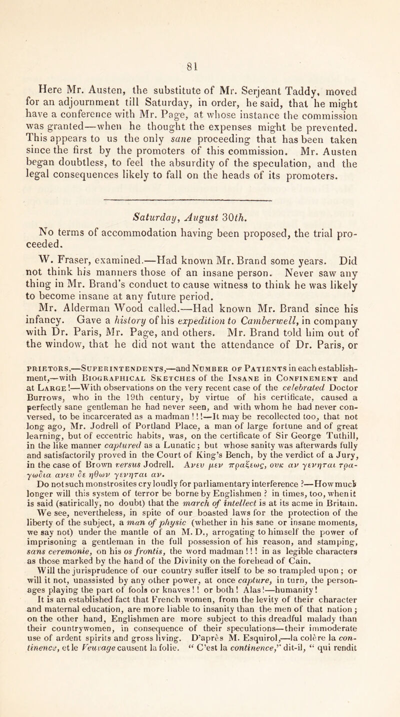 Here Mr. Austen, the substitute of Mr. Serjeant Taddy, moved for an adjournment till Saturday, in order, he said, that he might have a conference with Mr. Page, at whose instance the commission was granted—when he thought the expenses might be prevented. This appears to us the only sane proceeding that has been taken since the first by the promoters of this commission. Mr. Austen began doubtless, to feel the absurdity of the speculation, and the legal consequences likely to fall on the heads of its promoters. Saturday, August 30th. No terms of accommodation having been proposed, the trial pro- ceeded. W. Fraser, examined.—Had known Mr. Brand some years. Did not think his manners those of an insane person. Never saw any thing in Mr. Brand’s conduct to cause witness to think he was likely to become insane at any future period. Mr. Alderman Wood called.—Had known Mr. Brand since his infancy. Gave a history of his expedition to Camberwell, in company with Dr. Paris, Mr. Page, and others. Mr. Brand told him out of the window, that he did not want the attendance of Dr. Paris, or prietors,—Superintendents,—and Number of Patients in each establish- ment,—with Biographical Sketches of the Insane in Confinement and at Large!—With observations on the very recent case of the celebrated Doctor Burrows, who in the 19th century, by virtue of his certificate, caused a perfectly sane gentleman he had never seen, and with whom he had never con- versed, to be incarcerated as a madman !!!—It may be recollected too, that not long ago, Mr. Jodrell of Portland Place, a man of large fortune and of great learning, but of eccentric habits, was, on the certificate of Sir George Tuthill, in the like manner captured as a Lunatic; but whose sanity was afterwards fully and satisfactorily proved in the Court of King’s Bench, by the verdict of a Jury, in the case of Brown versus Jodrell. Avev pev irpaZecog, ovk av yevi]rai rpa- ywSia avev Se ijGwp yevnrai av. Do notsuch monstrosites cry loudly for parliamentary interference ?—Howmucls longer will this system of terror be borne by Englishmen ? in times, too, when it is said (satirically, no doubt) that the march of intellect is at its acme in Britain. We see, nevertheless, in spite of our boasted laws for the protection of the liberty of the subject, a man of physic (whether in his sane or insane moments, we say not) under the mantle of an M. D., arrogating to himself the power of imprisoning a gentleman in the full possession of his reason, and stamping, sans ceremonie, on his os frontis, the word madman !!! in as legible characters as those marked by the hand of the Divinity on the forehead of Cain. Will the jurisprudence of our country suffer itself to be so trampled upon ; or will it not, unassisted by any other power, at once capture, in turn, the person- ages playing the part of fools or knaves !! or both ! Alas!—humanity! It is an established fact that French women, from the levity of their character and maternal education, are more liable to insanity than the men of that nation ; on the other hand, Englishmen are more subject to this dreadful malady than their countrywomen, in consequence of their speculations—their immoderate use of ardent spirits and gross living. D’apres M. Esquirol,—la colere la cow- tinence, etle Feiucu/ecausent la folie. “ C’est la continencedit-il, “ qui rendit