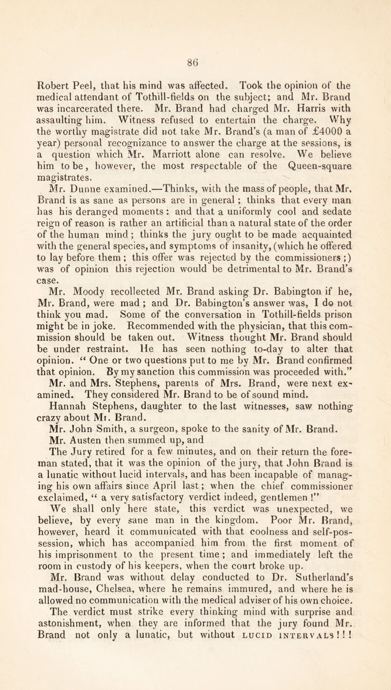 Robert Peel, that his mind was affected. Took the opinion of the medical attendant of Tothill-fields on the subject; and Mr. Brand was incarcerated there. Mr. Brand had charged Mr. Harris with assaulting him. Witness refused to entertain the charge. Why the worthy magistrate did not take Mr, Brand’s (a man of £4000 a year) personal recognizance to answer the charge at the sessions, is a question which Mr. Marriott alone can resolve. We believe him to be, however, the most respectable of the Queen-square magistrates. Mr. Dunne examined.—Thinks, with the mass of people, that Mr, Brand is as sane as persons are in general; thinks that every man has his deranged moments: and that a uniformly cool and sedate reign of reason is rather an artificial than a natural state of the order of the human mind ; thinks the jury ought to be made acquainted with the general species, and symptoms of insanity, (which he offered to lay before them; this offer was rejected by the commissioners ;) was of opinion this rejection would be detrimental to Mr. Brand’s case. Mr. Moody recollected Mr. Brand asking Dr. Babington if he, Mr. Brand, were mad ; and Dr. Babington’s answer was, I do not think you mad. Some of the conversation in Tothill-fields prison might be in joke. Recommended with the physician, that this com- mission should be taken out. Witness thought Mr. Brand should be under restraint. He has seen nothing to-day to alter that opinion. “ One or two questions put to me by Mr. Brand confirmed that opinion. By my sanction this commission was proceeded with.” Mr. and Mrs. Stephens, parents of Mrs. Brand, were next ex- amined. They considered Mr. Brand to be of sound mind. Hannah Stephens, daughter to the last witnesses, saw nothing crazy about Mr. Brand. Mr. John Smith, a surgeon, spoke to the sanity of Mr. Brand. Mr. Austen then summed up, and The Jury retired for a few minutes, and on their return the fore- man stated, that it was the opinion of the jury, that John Brand is a lunatic without lucid intervals, and has been incapable of manag- ing his own affairs since April last; when the chief commissioner exclaimed, “ a very satisfactory verdict indeed, gentlemen !” We shall only here state, this verdict was unexpected, we believe, by every sane man in the kingdom. Poor Mr. Brand, however, heard it communicated with that coolness and self-pos- session, which has accompanied him from the first moment of his imprisonment to the present time ; and immediately left the room in custody of his keepers, when the court broke up. Mr. Brand was without delay conducted to Dr. Sutherland’s mad-house, Chelsea, where he remains immured, and where he is allowed no communication with the medical adviser of his own choice. The verdict must strike every thinking mind with surprise and astonishment, when they are informed that the jury found Mr. Brand not only a lunatic, but without lucid intervals!!!